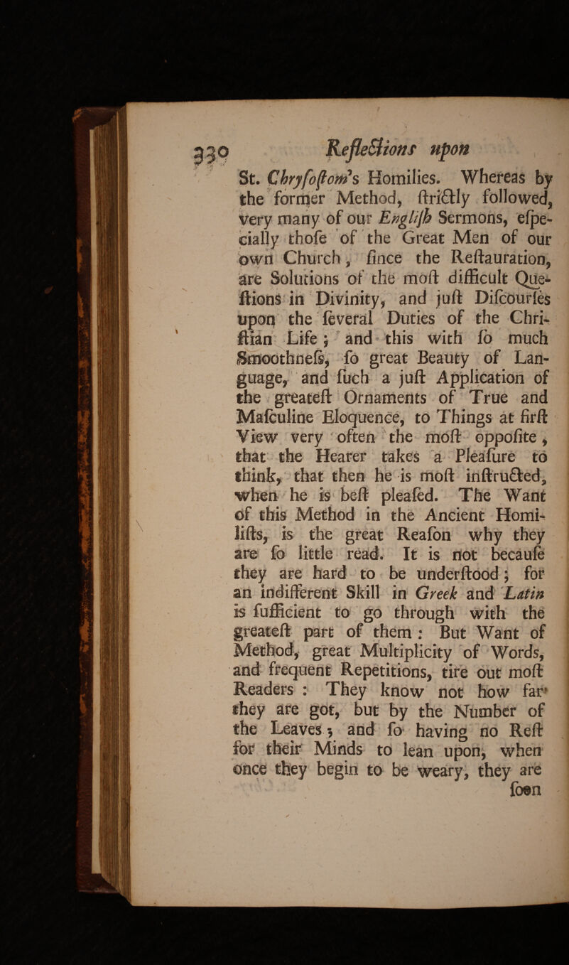 / tons upon St. Chryfofont s Homilies. Whereas by the former Method, ftri&ly followed, very many of our Englijh Sermons, elpe- cially thofe of the Great Men of our own Church, fince the Reftauration, guage, and fuch a juft Application of the greateft Ornaments of True and Mafculine Eloquence, to Things at firft View very often the moft oppofite, that the Hearer takes a Pleafiire to think, that then he is moft inftru£teda when he is beft pleafed. The Want of this Method in the Ancient Homi^ lifts, is the great Reafon why they are {o little read. It is not becaule they are hard to be underftood; for an indifferent Skill in Greek and Latin is fufficient to go through with the greateft part of them : But Want of Method, great Multiplicity of Words, and frequent Repetitions, tire out moft Readers : They know not how far they are got, but by the Number of the Leaves -, and fo having no Reft for their Minds to lean upon, when once they begin to be weary, they are foen