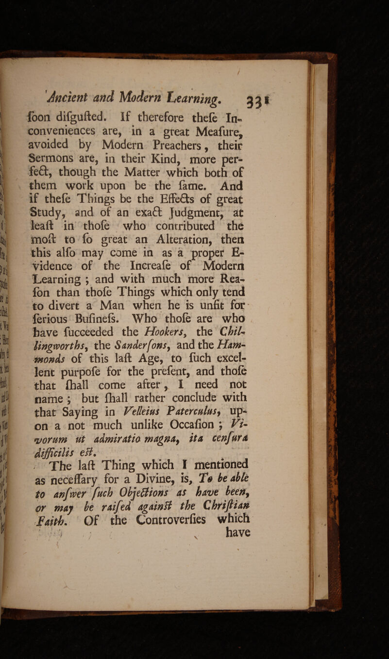 foon difgufted. If therefore thefe In¬ conveniences are, in a great Meafure, avoided by Modern Preachers, their Sermons are, in their Kind, more per¬ fect, though the Matter which both of them work upon be the fame. And if thefe Things be the Effects of great Study, and of an exaffc judgment, at leaft in thofe who contributed the moft to fo great an Alteration, then this alfo may come in as a proper E- vidence of the Increafe of Modern Learning ; and with much more Rea- fon than thofe Things which only tend to divert a Man when he is unfit for- ferious Bufinefs. Who thofe are who , have fucceeded the Hookers, the QhiU lingworthsy the Sanderfons, and the Ham¬ monds of this laffc Age, to fuch excel¬ lent purpofe for the prefent, and thofe that (hall come after , I need not name ; but fhall rather conclude with that Saying in Velleius Paterculus^ up¬ on a not much unlike Occafion ; Vi- <vorum ut admiratio magna9 it a cenfura difficilis esl. The laft Thing which I mentioned as neceffary for a Divine, is. To be able to anftver fuch Objections as have been, or may be raifed again H the Qhrijlian Faith. Of the Controverfies which ■ . have