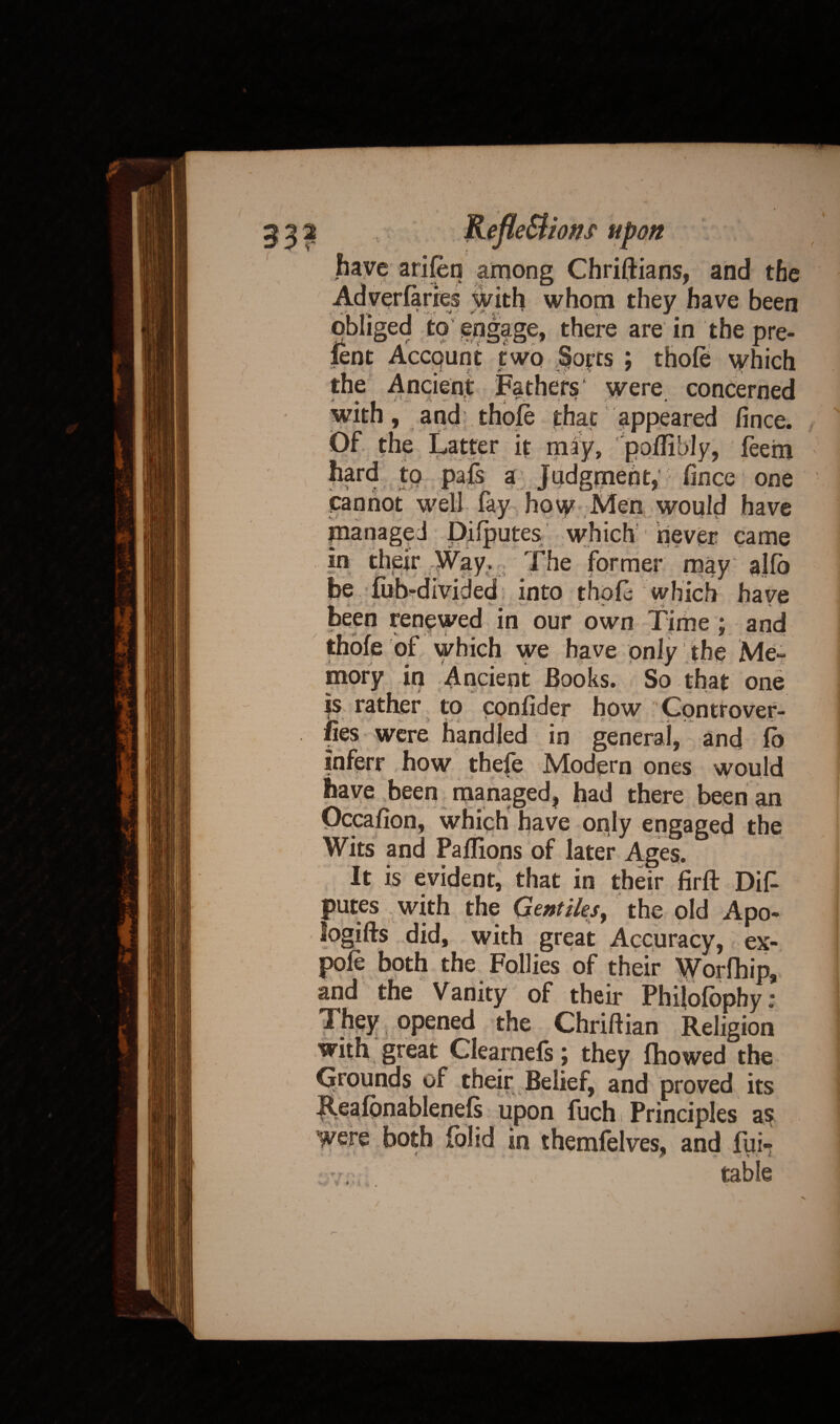 have arifen among Chriftians, and the Adverfaries with whom they have been obliged to engage, there are in the pre¬ sent Account two Sorts ; thole which the Ancient Fathers were concerned with, and thole that appeared fince. Of the Latter it may, pollibly, leem hard to pafs a Judgment, fince one cannot well fay how Men would have managed Dilputes which 1 never came in their Way. The former may alfo be fob-divided into thole which have ^ *■ •- ( •• ' ■ ** v ' > J * . -a ' been renewed in our own Time ; and thole of which we have only the Me¬ mory in Ancient Books. So that one | rather to confider how Controver- in general, and lb inferr how thefe Modern ones would have been managed, had there been an Occafion, which have oply engaged the Wits and Pallions of later Ages. It is evident, that in their firft Dif putes with the Gentiles^ the old Apo- logifts did, with great Accuracy, ex¬ pole both the Follies of their Worfhip, and the Vanity of their Philofophy: They opened the Chriftian Religion with great Clearnels \ they Ihowed the grounds of their Belief, and proved its ILealonablenels upon fuch i Principles a$ were both iolid in themfelves, and fui- 1 •• i > 1 i table ■ » /