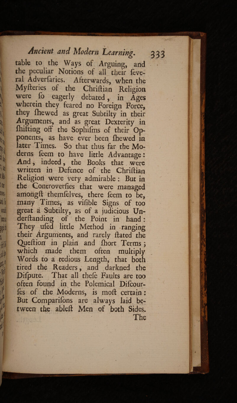 \ I X k ft. i l! i if f Ancient and Modem Learning. table to the Ways of Arguing, and the peculiar Notions of all their feve- ral Adverfaries. Afterwards, when the Myfteries of the Chriftian Religion were lo eagerly debated, in Ages wherein they feared no Foreign Force, they fhewed as great Subtilty in their Arguments, and as great Dexterity in fhifting off the Sophifms of their Op¬ ponents, as have ever been fhewed in later Times. So that thus far the Mo¬ derns feem to have little Advantage: And, indeed, the Books that, were written in Defence of the Chriftian Religion were very admirable: But in the Gontroverfies that were managed among ft themfelves, there feem to be, many Times, as vifible Signs of too great a Subtilty, as of a judicious Un- derftandiog of the Point in hand: They ufed little Method in ranging their Arguments, and rarely ftated the Queftion in plain and fhort Terms j which made them often multiply Words to a tedious Length, that both tired the Readers, and darkned the Difpute. That all thele Faults are too often found in the Polemical Difcour- ♦ fes of the Moderns, is moft certain: But Companions are always laid be¬ tween the ableft Men of both Sides. The ( i