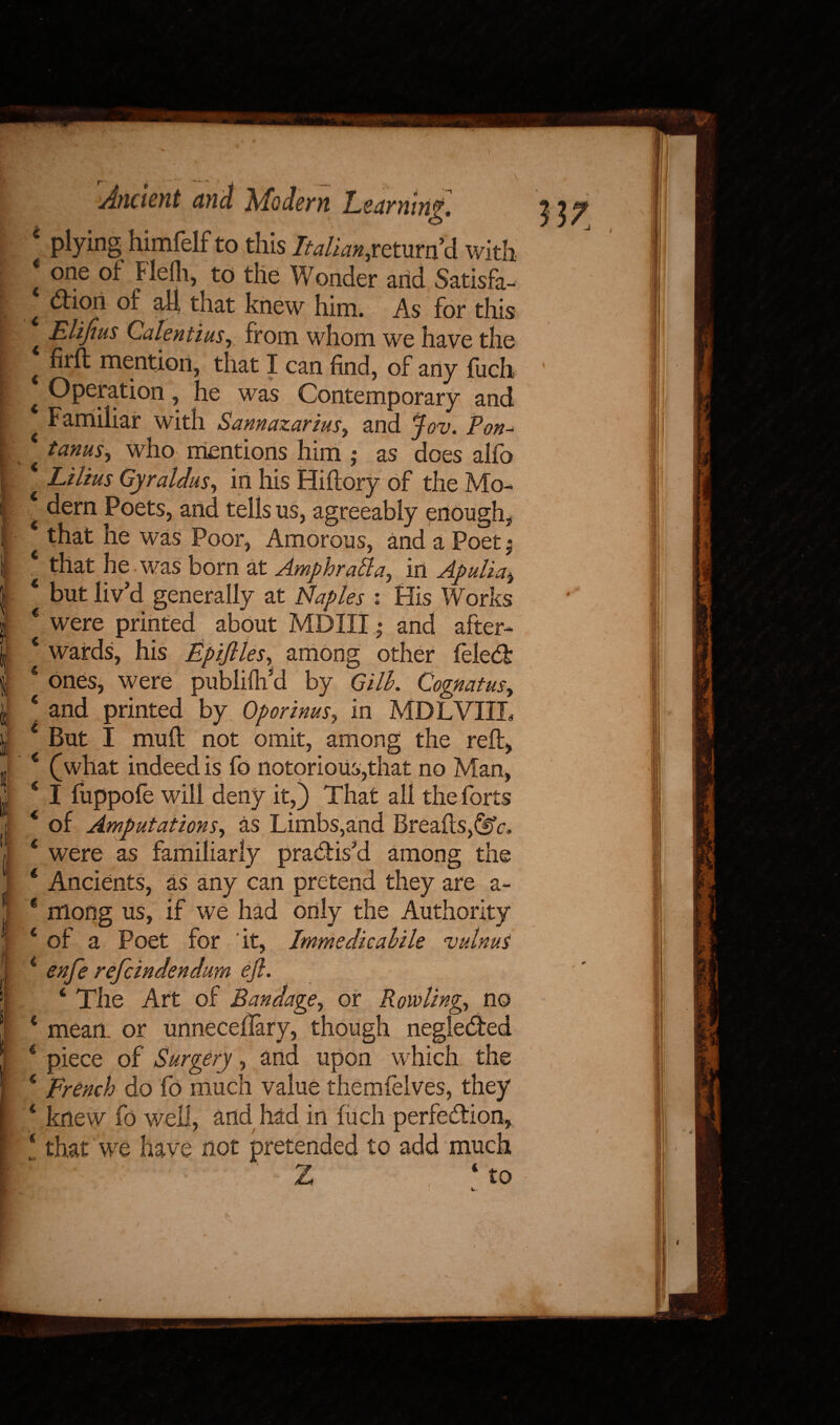 ■ l I 4 plying himfelf to this Italianjcmrvf6. with 4 OIle Flelli, to the Wonder and Satisfa- I ^i°h °f aft that knew him. As for this Elifius Calentius, from whom we have the t mention, that I can find, of any fuch 4 Operation, he was Contemporary and t Familiar with Sannazarius, and jov. Pon- 4 tow, who mentions him ; as does alfo 4 Liltus Gyraldus, in his Hiftory of the Mo- 4 dern Poets, and tells us, agreeably enough, 4 that he was Poor, Amorous, and a Poet - that he was born at Amphrada^ in Apulia, 4 but liv’d generally at Naples : His Works € were printed about MDIII • and after- ‘ wards, his Epifilesr among other ieledb * ones, were publiftfid by Gill. Cognatus, 4 and printed by Oporinus, in MDLVIIL 4 But I muft not omit, among the reft, 4 (what indeed is fo notorious,that no Man, 4 I fuppofe will deny it,) That all the forts 4 of Amputations, as Limbs,and Breafts^r, 4 were as familiarly pra&is’d among the 4 Ancients, as any can pretend they are a- 4 mong us, if we had only the Authority 4 of a Poet for it, Imme die aide vulnus 4 enfe refeindendum efl. ‘ The Art of Bandage, or Rowling., no 4 mean, or unneceflary, though neglecfted 4 piece of Surgery, and upon which the 4 French do fo much value themfelves, they 4 knew fo well, and had in fuch perfection, 4 that we have not pretended to add much /