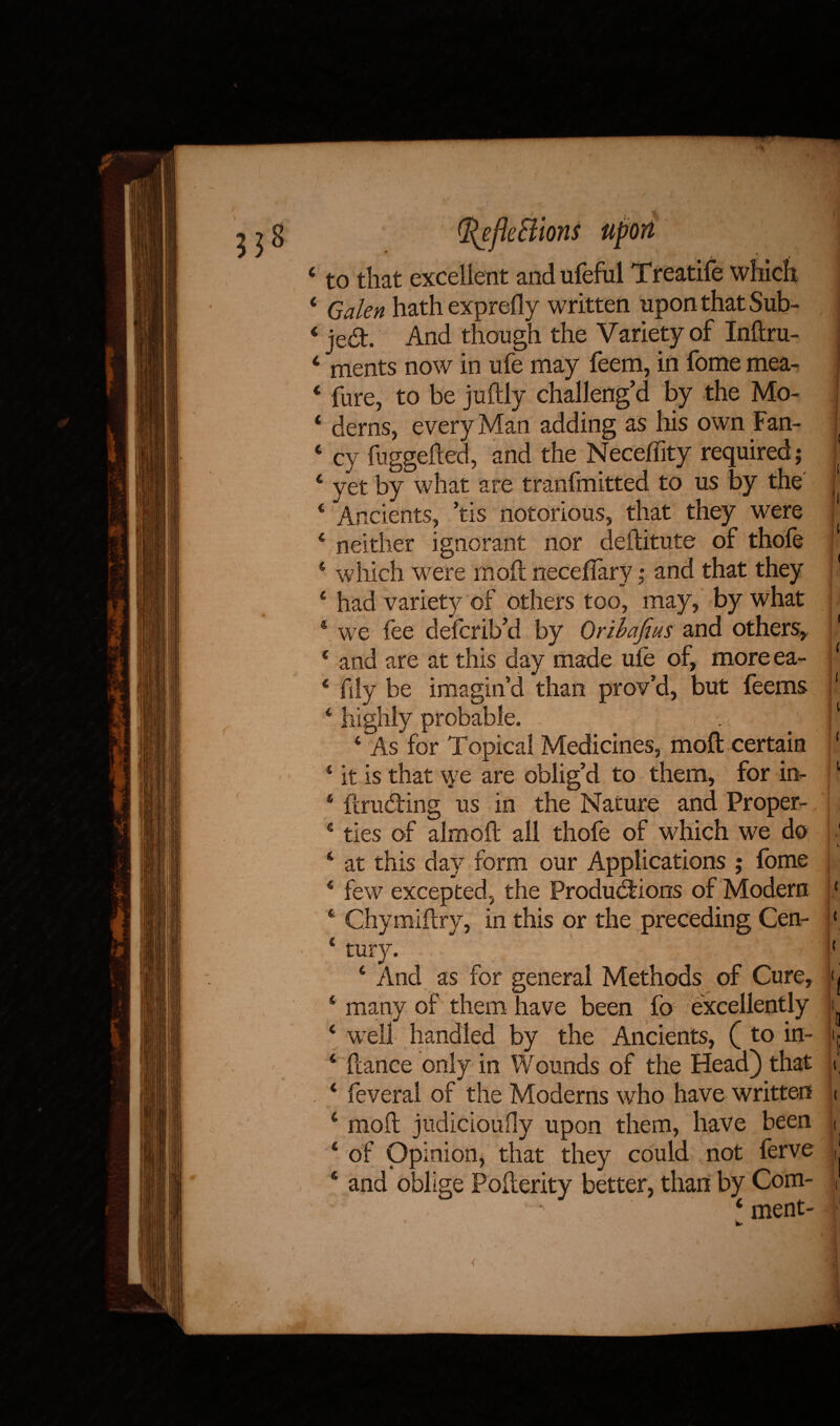 4 to that excellent and ufeful Treatife which ‘ Galen hath exprefly written upon that Sub- 4 jeCh And though the Variety of Inftru- 4 ments now in ufe may feem, in fome mea- 4 fure, to be juftly challeng’d by the Mo- 4 derns, every Man adding as his own Fan- 4 cy fuggefted, and the Neceflity required ; 4 yet by what are tranfmitted to us by the 4 Ancients, ’tis notorious, that they were 4 neither ignorant nor deftitute of thofe 4 which were mod; neceflary; and that they 4 had variety of others too, may, by what 4 we fee defcrib’d by Orihafius and others,, 1 € and are at this day made ufe of, more ea- 1 4 fdy be imagin’d than prov’d, but feems \ 4 highly probable. . ■ . 'l l 4 As for Topical Medicines, moft certain ‘ * it is that \ye are oblig’d to them, for in- 1 6 {trucking us in the Nature and Proper- 4 ties of almoft all thofe of which we do 1 k 4 at this day form our Applications ; fome t 4 few excepted, the Productions of Modern { 4 Chymiftry, in this or the preceding Cen- ‘ 4 tury. ‘ 4 And as for general Methods of Cure, (| 4 many of them have been fo excellently i 4 well handled by the Ancients, (to in- ij 4 fcance only in Wounds of the Head) that i 4 feveral of the Moderns who have written i 4 moil judicioufly upon them, have been i 4 of Opinion, that they could not ferve , 4 and oblige Pofierity better, than by Com- 4 ment-