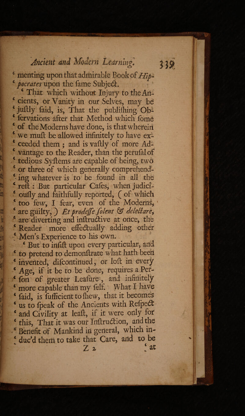 c meriting upon that admirable Book of mp. 4 pocrates upon the fame Subject. 4 That which without Injury to the Art- 4 cients, or Vanity in our Selves, may be 4 jultly faid, is, That the publifliing Ob- 4 fervations after that Method which feme 4 of the Moderns have done, is that wherein 4 we muft be allowed infinitely to have ex- 4 ceeded them ; and is vaftly of more Ad- 4 vantage to the Reader, than the petufal of 4 tedious SyRems are capable of being, two 4 or three of which generally comprehend- 4 ing whatever is to be found in all the 4 relt: But particular Cafes, when judid- 4 oully and faithfully reported, ( of which 4 too few, I fear, even of the Moderns* ’ 4 are guilty, ) Et prodejfe folent & deleftare^ 4 are diverting and inftru&ive at once, the 4 Reader more efFe&ualiy adding other 4 Men’s Experience to his own. 4 But to infill upon every particular, and 4 to pretend to demonllrate what hath been 4 invented, difcontinued, or loll in every 4 Age, if it be to be done, requires a Per- 4 Ion of greater Leaiure, and infinitely 4 more capable than my felt What I have 4 faid, is fufficient to Ihew, that it becomes 4 us to (peak of the Ancients with Refpedt 4 artd Civility at lead, if it wTere only for 4 this, That it was our Inftrudion, and the 4 Benefit of Mankind in general, which in- 4 duc’d them to take that Care, and to be Z% l at