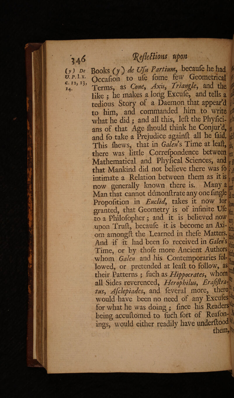 14* (y) De U. P. 1. x. C. 12, 13, J ^efleBions Books (v) deUfu Vartium, becaufehehad Occafion to ufe fome few Geometrical Terms, as Cone, Axis, triangle, and the like ; he makes a long Excufe, and tells a tedious Story of a Daemon that appear’d to him, and commanded him to write what he did : and all this, left the Phyfici- ? 1 » 1 1 /■> . 4 1 ans of that Age fttould think he Conjur’d, k and fo take a Prejudice againft all he faid. jjfc This fliews, that in Galen s Time at leaft, ^ there was little Correfpondence between fetl Mathematical and Physical Sciences, and «jj that Mankind did not believe there was fo j j intimate a Relation between them as it is now generally known there is. Many a Man that cannot demonftrate any one fmgle Propofttion in Euclid, takes it now lor ^ granted, that Geometry is of infinite Ufe to a Philofopher ; and it is believed now upon Truft, becaufe it is become an Axi- d ora amongft the Learned in thefe Matters. And if it had been fo received in Galen % Time, or by thofe more Ancient Authors whom Galen and his Contemporaries fol¬ lowed, or pretended at leaft to follow, as their Patterns ; luch as Hippocrates, whom^ all Sides reverenced, Herophilus, Erajijlra- ^ tus, Afclepiades, and feveral more, thereat would have been no need of any ExcufesA for what he was doing ; fince his Readers being accuftomed to fuch fort of Reafon-1 inns, would either readily have underftood f