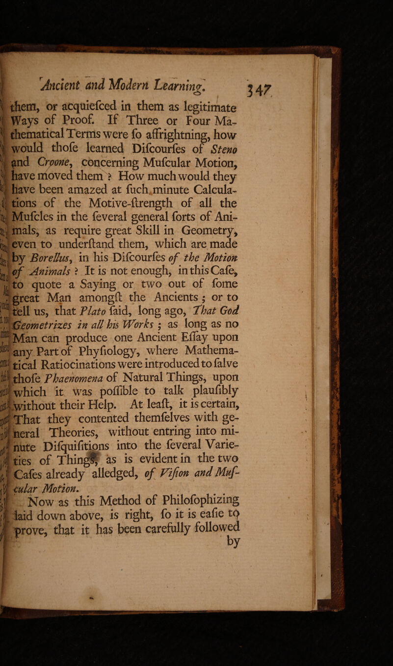 347 h{ t:. * & \ them, or acquiefced in them as legitimate i Ways of Proof. If Three or Four Ma- | thematical Terms were fo affrightning, how I would thofe learned Difcourfes of Stem and Croone, concerning Mufcular Motion, have moved them ? How much would they have been amazed at fuch minute Calcula¬ tions of the Motive-ftrength of all the j Mufcles in the feveral general forts of Ani- ; mals, as require great Skill in Geometry, ! even to underhand them, which are made J by Borellus, in his Difcourfes of the Motion. ' of Animals ? It is not enough, in this Cafe, to quote a Saying or two out of fome great Man amongft the Ancients; or to tell us, that Plato {aid, long ago, ‘that God | Geometrizes in all his Works ; as long as no * Man can produce one Ancient Eflay upon any Part of Phyfiology, where Mathema¬ tical Ratiocinations were introduced to falve thofe Phaenomena of Natural Things, upon I which it was poflible to talk plaufibly ^ without their Help. At leaf!:, it is certain, I That they contented themfelves with ge- f neral Theories, without entring into mi- nute Difquifitions into the feveral Varie¬ ties of Thingf, as is evident in the two Cafes already alledged, of Fifion and Muf- f; cular Motion. /:■/ Now as this Method of Philosophizing laid down above, is right, fo it is eafie tq prove, that it has been carefully followed r  ‘ by ill I i