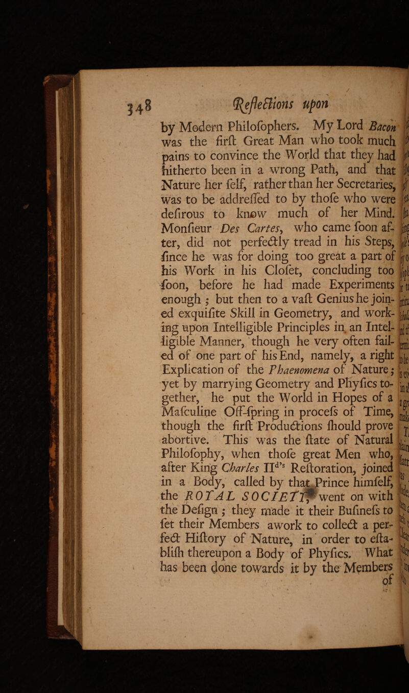 ]eBlons by Modern Philofophers. My Lord Bacon was the firfl Great Man who took much pains to convince the World that they had hitherto been in a wrong Path, and that Nature her felf, rather than her Secretaries, was to be addreiled to by thofe who were defirous to know much of her Mind. Monfieur Des Cartes, who came foon af¬ ter, did not perfectly tread in his Steps, fmce he w as for doing too great a part of his Work in his Clolet, concluding too foon, before he had made Experiments enough ,* but then to a vafl Genius he join¬ ed exquifite Skill in Geometry, and work¬ ing upon Intelligible Principles in an Intel¬ ligible Manner, though he very often fail¬ ed of one part of his End, namely, a right Explication of the Phaenomena of Nature ,• yet by marrying Geometry and PKyfics to¬ gether, he put the World in Hopes of a Maiculine Offspring in procels of Time, though the firfb Productions Ihould prove abortive. This was the Rate of Natural Philofophy, when thofe great Men who, after King Charles IId s Reftoration, joined in a Body, called by that Prince himfelf, the ROYAL SOCIETTf went on with the Defign ; they made it their Bufinefs to fet their Members awork to colled: a per¬ fect Hiflory of Nature, in order to eRa- blilh thereupon a Body of Phyfics. What has been done towards it by the Members ‘ -V J • of » mail