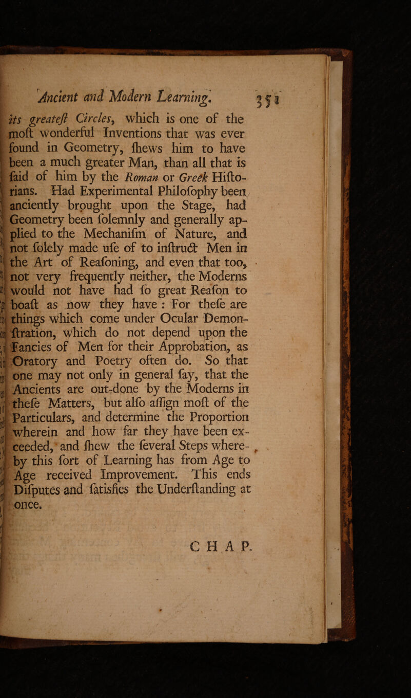 \ * If Ancient and Modern Learning. its greateft Circles, which is one of the moft wonderful Inventions that was ever found in Geometry, lhews him to have been a much greater Man, than all that is faid of him by the Roman or Greek Hifto- rians. Had Experimental Philofophy been, anciently brought upon the Stage, had Geometry been folemnly and generally ap¬ plied to the Mechanifm of Nature, and not folely made ufe of to inflrud: Men in the Art of Reafoning, and even that too, not very frequently neither, the Moderns would not have had fo great Reafon to boaft as now they have : For thefe are things which come under Ocular Demon- flration, which do not depend upon the Fancies of Men for their Approbation, as Oratory and Poetry often do. So that one may not only in general fay, that the Ancients are out-done by the Moderns in thefe Matters, but alfo affign moll of the Particulars, and determine the Proportion wherein and how far they have been ex¬ ceeded, and lhew the feveral Steps where¬ by this fort of Learning has from Age to Age received Improvement. This ends Difputes and fatishes the Underflanding at once, 35* CHAP. ' •. J