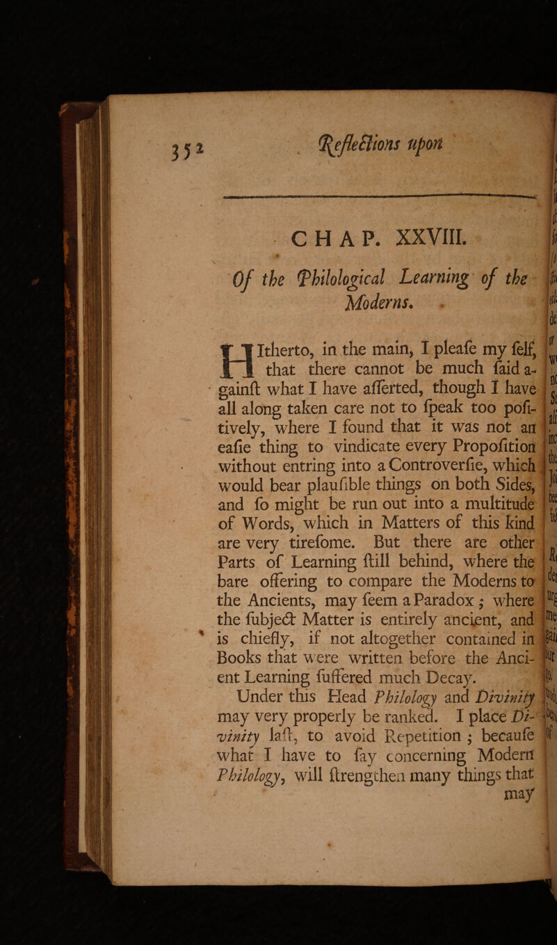 J* %efleB tons y CHAP. XXVIII. * Of the (philological Learning of the Moderns. / L V. •V Hitherto, in the main, I pleafe my felf, that there cannot be much (aid a- gainft what I have aflerted, though 1 have all along taken care not to ipeak too pofi- tively, where I found that it was not an eafie thing to vindicate every Proportion without entring into a Controverfie, which would bear plaufible things on both Sides, and fo might be run out into a multitude of Words, which in Matters of this kind are very tirefome. But there are other Parts of Learning Hill behind, where the bare offering to compare the Moderns to the Ancients, may feem a Paradox; where the liibjed: Matter is entirely ancient, and is chiefly, if not altogether contained in Books that w ere written before the Anci¬ ent Learning fuffered much Decay. Under this Head Philology and Divinity may very properly be ranked. I place Di¬ vinity Jail, to avoid Prepetition ; becaufe what I have to fay concerning Modern Philology, will ftrengthen many things that ' ' may