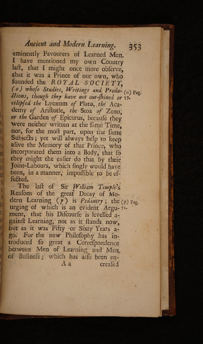 If r, l m Ancient and Modern. iLearnin eminently Favourers of Learned Men.' I have mentioned my own Country laft, that I might once more oblerve, that it was a Prince of our own, who founded the ROT A L .SOCIETY., (0) whofe Studies, Writings md Produ*• Tiions, though they have not out-Jhined or 57. ec lip fed the Lyceum of Plato,, the Aca¬ demy of Ariftotle, the Stoa of Zeno^ or the Garden of Epicurus, becaufe they Were neither written at the lame Time, nor, for the moft part, upon' the Lime Subje&s; yet will always help to keep alive the Memory of that Prince* who incorporated them into a Body, that fb they might the eaher do that by their Joint-Labours, which fingly would have been, in a manner, impoflible to be ef- feffed. v-• The laft of Sir William Temple's. Reaions of the great Decay of Mo- , dern Learning; (/> ) is Pedantry ;. the (p) urging of which is an evident Argu- 7*« menr, that his Difcourte is levelled a- gainft Learning, not as it ftands now, but as it was Fifty or Sixty Years a- go. For the new Philofophy has in¬ troduced fo great a Correlpondence between Men of Learning and Men, of Bufiriefs; which has ai(b been en- «• ■■ v V’V A a created