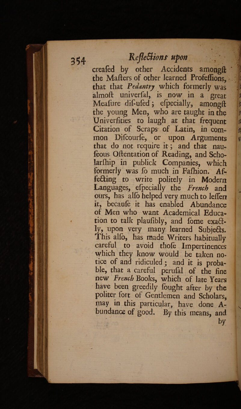 V V A t i created by other Accidents amongft ' the Matters of other learned Profeffions, that that Pedantry which formerly was almoft univerfal, is now in a great Meafure dif-ufed j efpecially, amongft the young Men, who are taught in the Univerfities to laugh at that frequent Citation of Scraps of Latin, in com¬ mon Difcourte, or upon Arguments that do not require it; and that nau- feous Oftentation of Reading, and Scho- larfhip in publick Companies, which formerly was fo much in Fafhion. Af¬ fecting to write politely in Modern Languages, efpecially the French and ours, has alfb helped very much to lefTen it, becaute it has enabled Abundance of Men who want Academical Educa¬ tion to talk plaufibly, and fbme exact¬ ly, upon very many learned Subjects. This alfb, has made Writers habitually careful to avoid thote Impertinences which they know would be taken no¬ tice of and ridiculed ; and it is proba¬ ble, that a careful perufal of the fine new French Books, which of late Years have been greedily fought after by the politer fort of Gentlemen and Scholars, may in this particular, have done A- bundanGe of good. By this means, and by 3*4 Refle&ionf upon \ * v