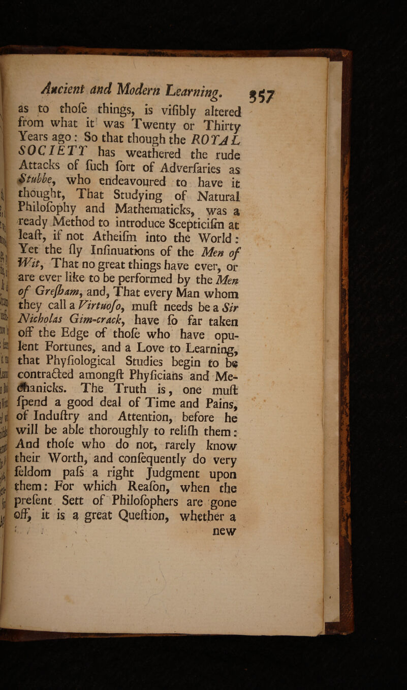 lit li¬ lt I *1 •il L i t fi Ancient and Modem Learning. as to thole things, is vifibly altered from what it was Twenty or Thirty Years ago: So that though the ROTJL SOCIETT has weathered the rude Attacks of fuch fort of Adverfaries as &tubbe, who endeavoured to have it thought, That Studying of Natural Philolbphy and Mathematicks, was a ready Method to introduce Scepticifin at lead:, if not Atheifm into the World * Yet the fly Infinuations of the Men of Wit, That no great things have ever, or are ever like to be performed by the Men of Grefham, and, That every Man whom they call a Virtuofo, mufl: needs be a Sir Nicholas Gim-crack, have lo far taken off the Edge of thole who have opu¬ lent Fortunes, and a Love to Learning, that Phyfiological Studies begin to be contracted amongfl: Phyficians and Me- dhanicks. The Truth is, one muft fpeod a good deal of Time and Pains, of Induftry and Attention, before he will be able thoroughly to relifh them: And thole who do not, rarely know their Worth, and conlequently do very feldom pals a right Judgment upon them: For which Realon, when the prefent Sett of Philolophers are gone off, it is a great Queftion, whether a * < /• • new \ H'-v-