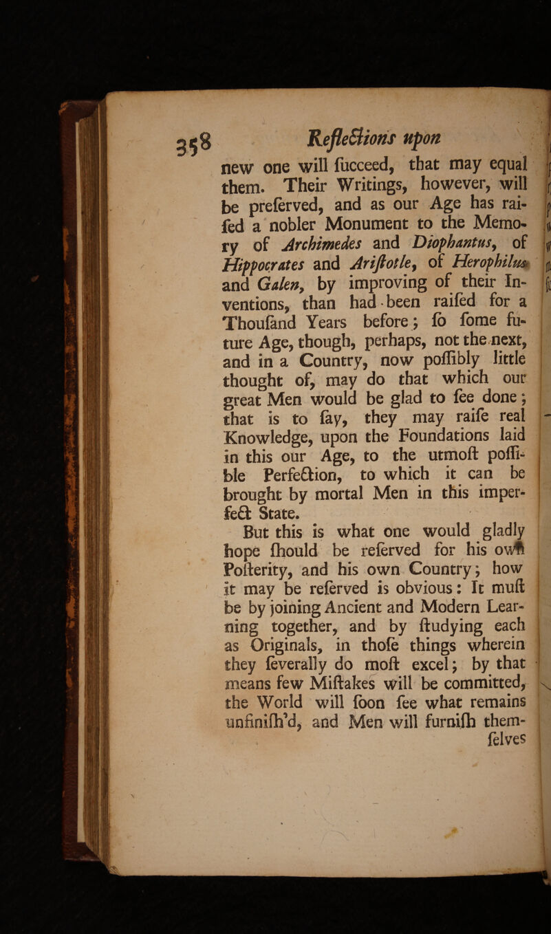 Reflet ions upon new one will lucceed, that may equal them. Their Writings, however, will be prelerved, and as our Age has rai- fed a nobler Monument to the Memo¬ ry of Archimedes and Diophantus, of Hippocrates and Jriftotle, of Herophilm and Galen, by improving of their In¬ ventions, than had • been railed for a Thoufand Years before; lo fome fu« i 1 1 ! if it 6 ture Age, though, perhaps, not the,next, and in a Country, now pollibly little thought of, may do that which our great Men would be glad to lee done; that is to fay, they may raife real - Knowledge, upon the Foundations laid in this our Age, to the utmoft poffi- ble Perfe&ion, to which it can be brought by mortal Men in this imper¬ fect State. jl But this is what one would gladly hope Ihould be relerved for his owft Poiferity, and his own Country; how it may be relerved is obvious: It rmift be by joining Ancient and Modern Lear¬ ning together, and by ftudying each as Originals, in thole things wherein they leverally do moft excel; by that means few Miftakes will be committed, x the World will loon fee what remains unfinifh’d, and Men will furnifh them- felves :