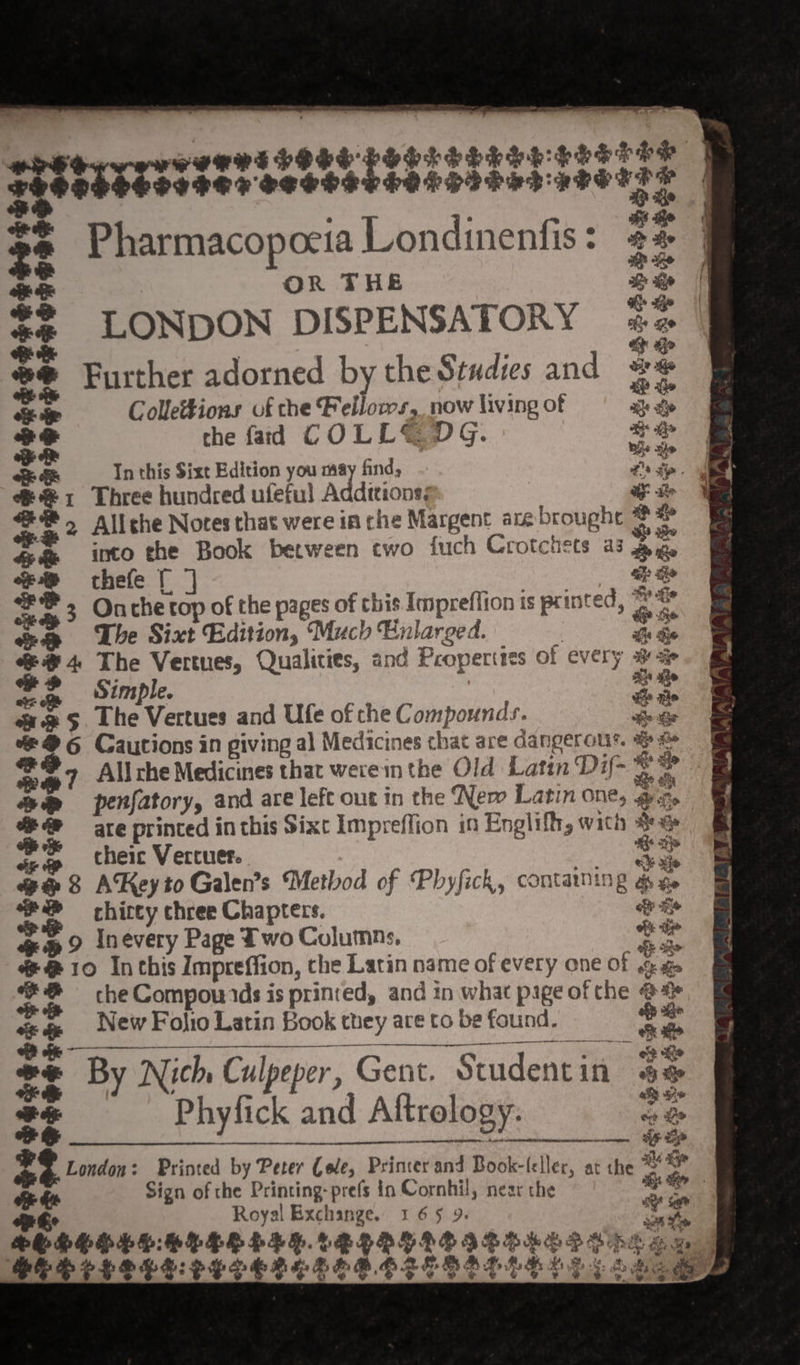 nee PREREPPES PELL PLE PEELE TE ggstecrssis%t SSSSS CHOPS PSD HFS T i ae ahs Re 2° Pharmacopoeia Londinenfis: 24 of OR THE D ee ee ie *# LONDON DISPENSATORY iz 7 a Gp #@ Further adorned by the Studies and #® oS oe Colle#tions of che Fellows, now living of ak ge $4 the fad COLL&amp; DG. oo o&amp; In this Sixt Edition you may find, - vs pa ch 1 Three hundred ufeful Addtons; a fey i. 2 Allehe Notes that were in che Margent are hogar *$ re 4 @ into the Book between two {uch Crotchets a3 gyape ee thefe [| ah: ie ~. 3 Oncher top of the pages of this Impreffion is printed, o pa ee The Sixt Edition, Much Enlarged. fh he #4 The Vertues, Qualities, and Properties of every sa * 2 Simple. ” he ue 5 The Vertues and Ufe of che Compounds. &amp; &gt; 2° Cautions in giving al Medicines chat are dangerour. a maT All che Medicines that were inthe Old Latin Dif- v: a | &amp;@ penfatory, and are left out in the ‘Nem Latin one, Ore %#@ are printed in this Sixt Impreffion in Englifh, with Bea sia cheic Vercuer. tie a8 AKeyto Galen’s Method of Phyfick, contaning re ‘2 chirty chree Chapters. fe &amp;@ 9 Inevery Page Two Columns, ~ ae @@10 In this Impreffion, the Latin name of every one of Pen 8 che Compouids is printed, and in what pige of the ee ie ste &lt; New Fo)io Latin Book 0k they are Co be found. ae 7% By By Nich Culpep Culpeper , Gent. Student 3 in eee aS aie ss Ph Phyfick ; and ind Aftrology. Gas her —__— iH $3 London: Printed by Peer Cele, Prinver and Book-leller, at the ™ i Sign of the Printing-prefs in Cornhil, near the Se Royal Exchange. 169 9. re ee HPEEDELE.ALLRGLGEIZHAL IVS Gm BEE ELOLE: EERE LEROLESSELG LD adage