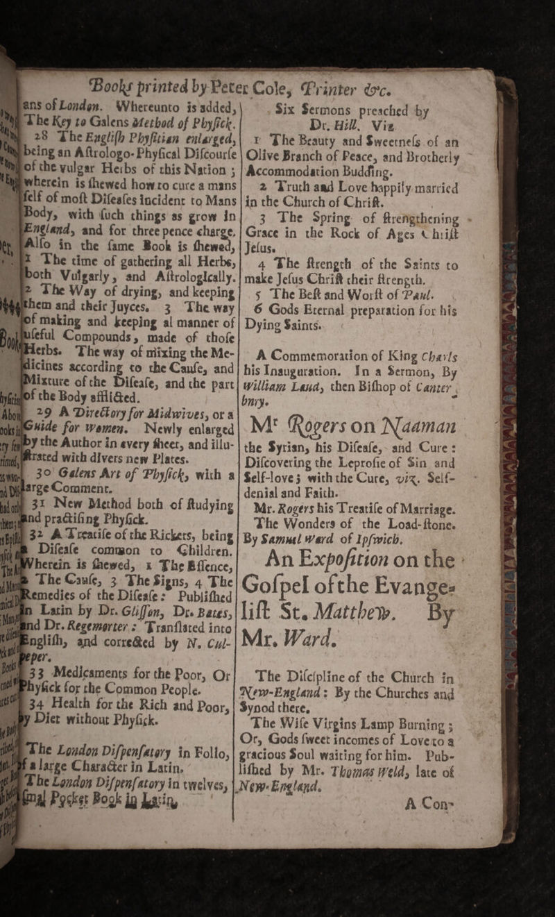 TTT hi peieiel Six Sermons preached by Dr. Hill, Viz. t The Beauty and Sweetnels of an ‘Books printed by Peter Cole, Printer dc ans of Londen. Whereunto is added, pay 2 be Key to Galens dtetbod of Phyfick. ‘ B 23 Lhe Exgli(h Phyfitian enlarged, being an Aftrologo-Phyfical Difcourfe Mp of the vulgar Heibs of chis Nation ; Me wherein is fhewed howro cure a mans pelf of moft Difeafes incident to Mans Body, with (uch things as grow in pF ngland, and for three pence charge. fp PA'fo in the fame Book is thewed, pot The time of gathering all Herbs, both Vulgarly, and Aftrologically. py? The Way of drying, and keeping Nt hem and their Juyces. 3 The way bf making and keeping al manner of mM feful Compounds, made of thofe e Meaerbs. The way of niixing the Me- )Wicines according co che Caufe, and Mixture of the Difeafe, and the part bya’ the Body affliGed. Abo 29 A Directory for Midwives, or a pose *#de for women. Newly enlarged yey the Author in every sheer, and illu- fine tted with divers new Plates. inn, 3° Galens Art of Phyfick, with a wpie2ge Comment. dole 32 New Method both of Audying igieed practifing Phyfck. (hil, 32_ A Treacile of the Rickers, being : Accommodation Budding. 2 (ruth aad Love happily. married in the Church of Chrift. Grace in the Rock of Ages « hriit Jefus. 4 Bhe firength of the Saints to make Jefus Chri cheir Rrength. 5 The Belt and Worft of Pant. 6 Gods Eternal preparation for his Dying Saints. A Commemoration of King charts his Inauguration. Ina Sermon, By William Laud, then Bifhop of Cancer , bnry. M! Rogers on the Syrian, his Difeafe,~ and Cure : | Difcovering the Leprofie of Sin and Self-loves withthe Cure, viz. Self- denial and Faith. Mr. Rogers his Treatile of Marriage. She Wonders of the Load-ftone. By Samuel Ward of Ip{wich. Difeafe common to Ghildren. i wVherein is fhewed, x Phe Bflence, An Exp oft f gil on the 1 ow The Cawle, 3. The Signs, 4 The Golpel ofthe Evanges | idl Remedies of the Difeale: Publifhed| .~ nich” Latin by Dr. Giffen, Dro Bags, lift St. Matthew. By Le d Dr. Regemorter : Franflsted into Ward | ‘al nglith, and corre&amp;ed by N. Cul- Mr. ava. i per. | 33 Medicaments for the Poor, O phy fick for the Common People. 34 Health for the Rich and Poor, py Viet without Phyfick. The Difcipline of the Church in New-England: By the Churches and Synod there, The Wife Virgins Lamp Burning ; Or, Gods {weet incomes of Lovetoa gracious Soul waiting forhim. Pub- lifhed by Mr. Thomas weld, late of New: England. | A Con: WE The London Difpenfatory in Follo, Df a large Character in Latin. Uy Ee London Dif/penfatory in twelves, Pilea) Pocke: Book ip Latin, t - wt s “ o. s . . 7 . . ae i ae as Se i, oF lei ek a et dene eatin 2 ; -_ eer ~ y La | j ~ -_ 4 : a i _zA i; on dy, oo . Bs, 5 we iodine A gS AES 1B ss qenmeal WAY’ - 7%