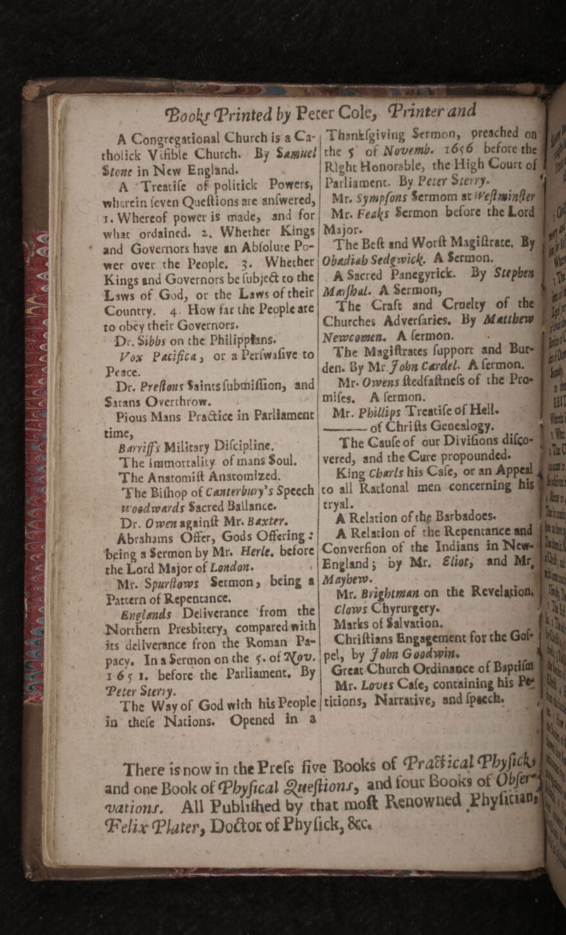 ye organs a ; ie ~ngat Dieta eo i 7 ' PAO i ere TE ag pas haem PR A Sate ai harierer 2 10 4 Pooks Printed by Pecer Cole, Printer and A Congregational Church is a Ca- | Thenk(giving Sermon, preached on tholick Vifible Church. By Samisel | the 5 of Novemb. 1656. before the Stone in New England. |Right Honorable, the High Court of fq A ‘Treatife of politick Powers, | Parliament. By Pever Sierry: ee | wherein even Queftions are antwered, | Mr. Sympfons $ermom at Weltminter Ve s. Whereof power is made, and for; Mr. Feaks $ermon before the Lord] ty what ordained. 2, Whether Kings} Major. Te and Governors have an Abfolute Po- | The Belt and Worlt Magiftrate, By @hu) wer over the People, 3. Whether | Obadzab Sedgwick. A Sermon. a Lei Kings and Governors be fubje&amp; co the | . ASacred Panegyrick. By Stephen pany Laws of God, or the Laws of their | Maifhal. A Sermon, : Country. 4. How far the Peopleare| The Craft and Craelty of the Bey to obey their Governors. Churches Adverfaries. By Matthew yay Dr. Sibbs on the Philippfans. Newcomen. A fermon. 4 Vox Pacifica, ot aPerfwafive to| The Magiftrates fapport and Bure Peace. iden. By Mr. Jobn Cardel. A fermon. “Fy Dr. Preflons $aintsfubmiffion, and| Mr- Owens ftedfaftnels of the Pros Sarans Overthrow. mifegs. A-fermon. Pious Mans PraGice in Parliament} Mr. Phillips Treatife of Heil. time, | —---- of Chrifts Genealogy. Barriffs Military Difcipline. he Gaufe of our Divifions difco- &amp; th The [mmortality. of mans Soul, | vered, and the Cure propounded. ju The Anatomift Anatomized. King Charls his Cale, or an Appeal 9 i The Bithop of Canterbury's Speech \to all Rattonal men concerning his® woedwards Sacred Ballance. tryal. Dr. Owen againit Mr. Baxter. A Relation of the Barbadoes. Ml Abrahams Offer, Gods Offering :| A Relation of the Repentance and | Mit; ‘being a Sermon by Mr. Herle. before Converfion of the Indians in New=aii the Lord Major of London. |Bngland; py Mr. €liot, and Mri Mt. Spurflows Sermon, being a| Mayhew. 7 Patrern of Repentance. Mr. Brightman on the Revelationey Englands Deliverance ‘from the| Clows Chyrurgety- 7 y  4 4 | 7, Peter Sterry. Mr. Loves Cafe, containing his Peay, The Way of God with his People |titions, Narrative, and {pecch. Py! in thefe Nations. Opened in a {h) : ain There isnow in the Prefs five Books of Pratéical Phy ficks pay! and one Book of Phyfical Queftions, and fout Books of Objerais vations. All Publithed by chat moft Renowned Phyficaan Felix Plater, Doctor of Phylick, ce &gt; * v Pecan noone dE EDR ate Me &gt; fi —annas es a ~ eceer came OP BE