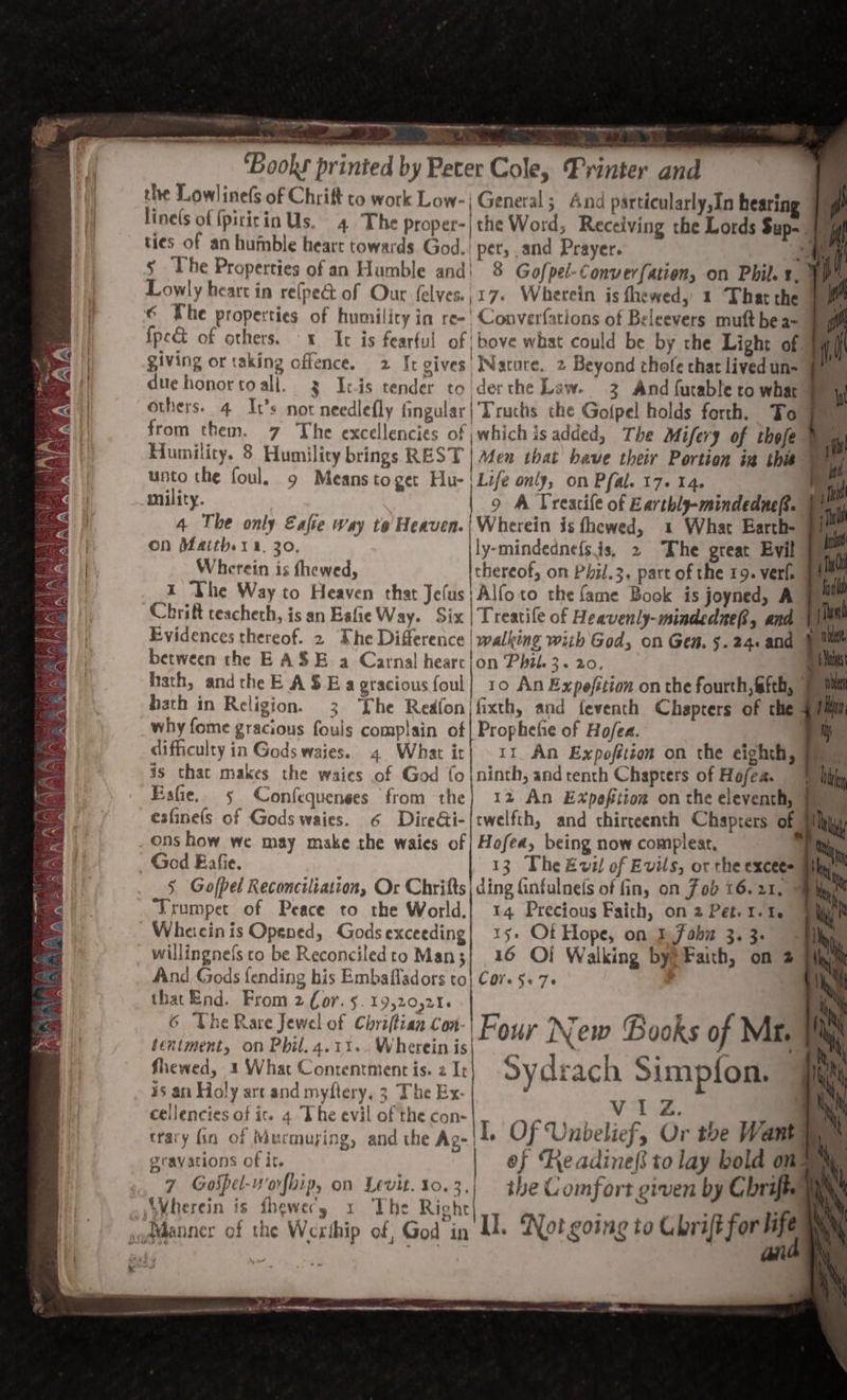 o i. BY — ~— 6 PALIN by a pare ene Serene ne tee &gt; ee en pe Rarer | ag adem x *) - : olen anes, : +) ? ‘Books printed by Peter Cole, Printer and the Lowline(s of Chrift to work Low- |General; And particularly,In hearing linels of {piticin Us. 4 The proper-|the Word, Receiving the Lords Sup. | i ties of an hufnble heart towards God. pet, ,and Prayer. WG s The Properties of an Humble and) 8 Gofpel-Converfation, on Phil. 1, Yn Lowly heart in re(pe&amp; of Our felves.,;17. Wherein is fhewed, 1 Thatthe } © The properties of humility in re-' Converfations of Beleevers mutt bea- | fpe&amp; of others. « It is fearful of | bove what could be by the Light of | giving or taking offence. 2 It gives Nacore. 2 Beyond chofe that livedun- 9 : duehonortoall. 3 It.is tender to der the Law. 2 And {utable to what - others. 4 It’s not needlefly fingular|Truchs the Gofpel holds forth. To 9m from them. 7 The excellencies of ;which is added, The Mifery of thofe i Humility. 8 Humility brings REST | Afen that bave their Portion ig thir ai unto the foul. 9 Meanstoget Hu- ‘Life only, on Pfal. 17. 14. rf mility. | 9 A Treacife of Earthly-mindedneR. ‘nw 4 The only Eafte way to Heaven.|Wherein is fhewed, 1 What Earth- 9 On Maith.11. 30. ly-mindednefsis. 2 The great Evil a Wherein is fhewed, thereof, on Phil.3, part of the 19. verle lie X The Way to Heaven that Jefus}Alfoto the fame Book is joyned, A 7 Chrift teacheth, is an Eafie Way. Six |Treatife of Heavenly-mindednei, and sl Evidences thereof. 2 Dhe Difference | walking wiih God, on Gen. 5.24. and &amp; between the EASE a Carnal hearc/on Phil. 3. 20. Li hath, andthe E ASE a gracious foul] 10 An Expefition onthe fourth, @fth, | a hath in Religion. 3 he Redfon/fixth, and feventh Chapters of the ulmi why fome gracious fouls complain of| Prophefie of Hofea. Wy difficulty in Gods waies.. 4 What ir} 11 An Expofttion on the eighth, (yy is thar makes the waies of God fo |ninth, and tench Chapters of Hofea. &amp; Ll Esfie. 5 Confequenses from the} 12 An Expofition on the eleventh,” by esfine(s of Gods waies. 6 DireGi- twelfth, and thirreenth Chapters of Taty ons how we may make the waies of} Hofea, being now complear, 7 § Gofpel Reconciliation, Or Chrifts| ding Ginfulne(s of fin, on Fob 16.21, 9 ‘Trumpet of Peace to the World.| 14 Precious Faith, on 2 Pet. 1.1. Wheicin is Opened, Godsexceeding| 15. Ot Hope, on E fab 3. 3 willingnefs to be ReconciledtoMan3| 16 Of Walking by? Faith, on 2 And Gods {ending his Embafladors to} Cov §+ 7. that End. From 2 Cor. 5 19,20,20. : ' 6 bie Rare Jewel of Chriltian Con-| Four New Books of Nika sentiment, on Phil. 4.11... Wherein is 3 34 é 7 fhewed, 1 What Contentment is. 2 It sydrach Simpion. ¥5 an Holy art and myftery, 3 The Ex. VIZ Xb) ceilencies of ite 4 The evil of the con- eee ee r oN trary fin of Mucmuying, and the Ag-|I. Oj ‘Unbelief, Or the Want Ai gravations of it. | of ‘Re adinef} to lay bold on ; \, 7 Gospel-worfhip, on Levit. 10.3.) the Comfort given by Chrift. TA Wherein is thewecy x The Righe ; ae : M4 Il. Not going to Chrift for life § ey