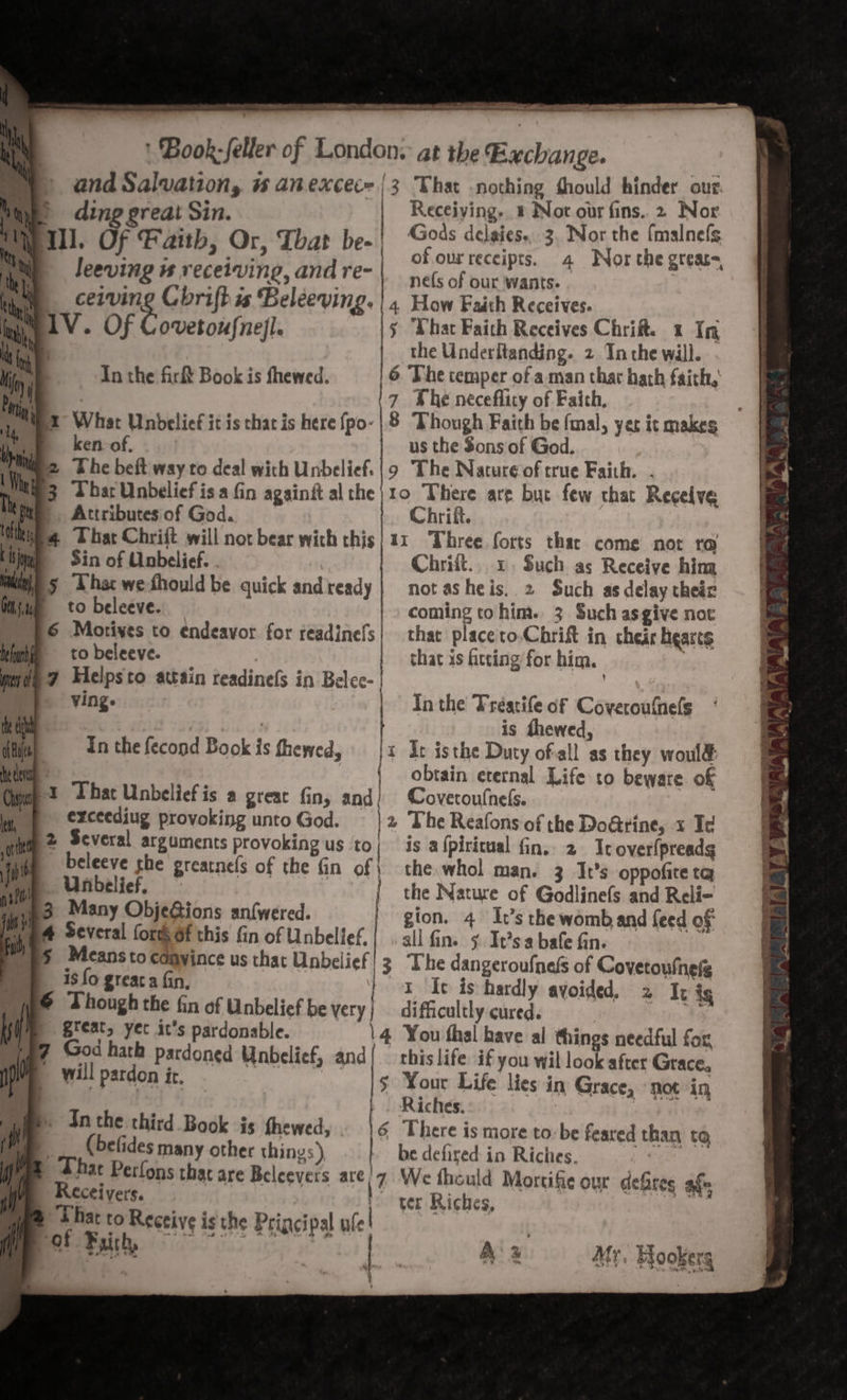 a ea Renkin Seaete- sehen a eeeeten ote de) Hie AAS SR eS * Book: feller of Londons at the Gaclianse. Receiving. © Not our fins. 2 Nor Gods delaies.3. Nor the fmalnefs of our receipts. nefs of our ‘wants. oe _cerving Cbrifh is Beléeving. | 4 How Faith Receives. W1V. Of Covetois{nefl j “What Faith Receives Chrifts 2 In the P the Underitanding. 2 Tn the will. In the fir Book is fhewed. 6 The temper of a man thar hath faich, (7 The neceflity of Faith, Nex What Unbelief it is chat is here {po-|8 Though Faith be fmal, yer it makes ken of, us the Sons of God. (ez The beft way to deal wich Unbelief. |9 The Nature of true Faith. ies bar Unbelief isa fin againit althe}10 There are but few that Recelve Attributes of God. Chrift. p4 Ubat Chrift will not bear with this|11 Three forts thar come not ro Nye ding great Sin. Will. Of Faith, Or, Thar be-| leeving ws receiving, and re- Sin of Unbelief. Chrift.. 1. Such as Receive him 5 That wefhould be quick andready | not asheis. 2 Such as delay thedr to beleeve. coming tohim. 3 Such asgive not 6 Motives to endeavor for réadinefs| that placeto.Chrift in cheir Bearts to beleeve. | that is fitting for him. §7 Helpsto attain readinefs in Belec- | ving. | In the Treatife of Gamat tech : is thewed, ct ifce In the fecond Book is thewed, {x It isthe Durty ofall as they woul&amp; we { obtain eternal Life to beware of Gimp? That Unbeliefis a great fin, and) Covetoutnels. wi exceediug provoking unto God. | 2 The Reafons of the Do@rine, x Td ‘tel 2 Several arguments provoking us to 1 ji _Deleeve she greatnels of the fin of | VA Unbelief, iy} 3 Many ObjeGions an{wered. | e 4 Several forts of this fin of Unbelief. is a{piricual fin. 2 Ir over(preadg the. whol man. 3 It’s oppofite ta the Nature of Godlinefs and Reli- gion. 4 It’s the womb and feed of all fins § It’sabafe fin. 3 The dangeroufneds of Covetoulnely ~T Ie is hardly avoided, 2 It ig difficultly cured. br 4 You thal have al things needful for, this life if you wil lo Lafict Grace. $ Your Life lies in Grace, not in Riches. 6 There is more to og feared than to, be defired in Riches. \7 We thould Mortifie our defires afm ter Riches, § Meansto cdayince us that Unbei icf is fo greaca fin, © Though the fin of Unbelief be very | great, yet it’s pardonable. : ( | p7 God hath pardoned Unbelief, and i | will pardon it. ba i] if Jn the third Book is fhewed, (befides many other things ) |. Thac Perlons that are Bel ee are Receivers. es to Receive is the Principal ule : Pct Faith, | A % Mr. Fookerg . 2 ae eS 2 a ee oa Ws Ws Wink la ‘ \ a aT RAAINALIAAALT IA NY py Resp we ES a ey ‘3% ST LIS a3,