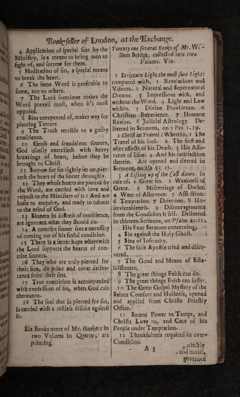 7 ee eS anne at Book-(eler of London, at the Bachange. 4 Application of fpecial fins by the | Twenty one feveral Books of Mr. Wi = Miniftry, isa means to bring men to liam Bridge, collected into twa fight of, and forrow for them. Volums. Vit s Meditation of fin, a {pecial means ; to break the heart. I Scripture Light the molt [ure Light: 6 The fame Word is profitable to ‘compared: with, 1 Revelations and fome, not to others. | Vifions.. 2 Natural and Supernatural 7 The Lord fomrimes miekes the Dreams. ,3 Impreflions with, and Word prevail molt, when it’s mott |withoutthe Word. 4 Light and Law within. “5 Divine Providences 6 8 Sins unrepented of, makes way for Chriftian Experience. 7 Humane piercing Terrors Reafon. 8 Judicial Aftrology. De- 9 The Truth terrible to a guilty livered in Sermons, on 2 Pet. I. 19. | 2 Chriftin Travel : Wherein, 1 Lhe ro. Grofs and fcandalous inners, | Travel ot his foul. 2 The firit and God ufually exercifeth with. heavy after cfteGts of his Death. 3 His Affu- breakings of heart, before they be| tance of Ifiue! 4.And his fatisfaQion brought to Chrift. therein. Are opened and cleered in 11 Sorrow for fin rightly fet on,pier- | Sermons, on Ifa $3. I1- ceth the heart of the finner throughly. | 3 4 Lifting ep of the Calt down, in 12, They.whofe hearts are pierced by | cale ofs 1 Great fin. 2 Weaknels of she Word, are carried with love and| Grace. 3 Mi(carriage of Duties, re(peét to the Minifters of it Andare 4 Want of Aflurance. 5 Affi: Gion: bufie to enquire, and ready to (ubmit, 6 Temptation. 7 Defertion. 8 Un= to the mind of God. ferviceablenefs. 9 Difcouragements 13 Sinners in difrels of conicience, | from the Condition it felf. Delivered are ignorant.what they fhould co. in thirteen Sermons, on Pfalm, 42-11%, 14 Acontrire finner fees a neceflity His Four Sermons concerning, of coming out of his finful condition. | 4 Sin againitthe Holy Ghoit. 15 There is afecrer hope wherewith} 5 Sins of Infirmity. che Lord fupports the hearts of con-| 6 The falfe Apoftle tried and difco- trite inners. ane iverede... : 16 They who are truly pierced for; 7 The Good end Means of Bita- their fins, do prize and covet delive- | blifhment. 17 True conttition is accompanied] 9 The great things Faith can fuffer. with confeffion of fin, when God cals| 10 ‘The Great Gofpel Myftery of the thereunto. Saints Comfort and Holinels, opened 18 The [oul that is pierced forfin,|and applied from Chrifts Prieftly iscarried with a refilefs diflike agsinit } Office. ite 1x $atans Power to Tempt, and : | Chrifts Love to, and Care of his Six Books more of Mr. Hookers in | People under Temptation. two Volums in Quarto,’ are) 12 Thankfulneis required in every printing. Condition. | » cttealy - A 3 » and moilt, eoverncd