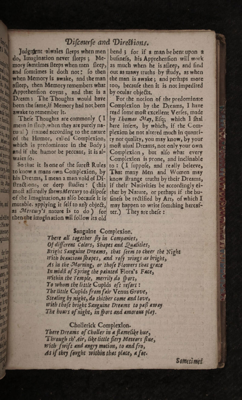 Judgngent -alwaies {leeps when men ‘and fomtimes it doth nor: fo then Wh afleep, then Memory remembers what Wp Apprehenfion coyns, and that is a ne Dream: The Thoughts would have awake to remember it. Thefe Thoughts are commonly (1 mean in fleeb, when they are purely na- Ptural ) framed according to the nature fot the Humor, called Complexion, | _pwbich is predominate in the Body 3 spend if the humor be peccant, it is ale Mi waies {o. Sothar it fsone of the fureft Rules his Dreams, I mean a man void of Di- firactions, or deep ftudies: ( this moft affuredly fhews Mercury to difpole df} mutable. applying it felf to any obje@, thenthe imagination wil follow its old ep i it il rh hr I bend; for if a manbebencupon 2 bufinefs, his Apprehenfion will work as much when he is afleep, and find out as many truths by ftudy, as when the man is awake; and perhaps more too, becaufe then it is not impedited by ocular objets, For the notion of the predominate Complexion by the Dreams, I have read {ome moft excellent Verfes, made by Thomas May, E{g; which 1 fhal here infert, by which, if the Com, plexion be not altered much in quanti- ty nor quality, you may know, by your mof ulual Dreams, not only your own Complexion, but alfo whar every Complexion is prone, and inclinable to: (I fuppofe, and really beleeve, That many Men and Women may know itrange truths by their Dreams, if their Nativities be accordingly ei- ther by Narure, or perhaps if the bu- finefs be reGtified by Arc, of which I may happen to write fomching hereaf- ter.) They are chefe : Sometimes