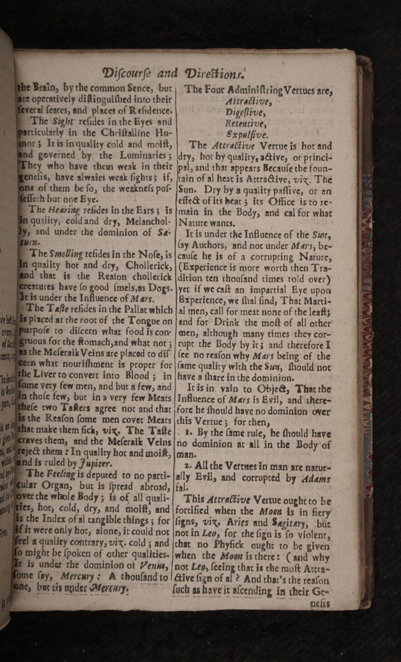 A ing » te 15h Liv:  ‘ mie vid tw rab it 7 v4 My ’ bi . a ee ill Late Lad erin eS eC - = es = ee eS eee ta —_ Difcourfe and Direttions. he Brain, by the common Sence, ‘but; The Four Adminiftring Vertues are, operatively ditinguifhed into their Attractive, - everal feares, and places of Refidence. Digeflive, ‘The Sight refides in the Byes and Retentive, itticulsrly in the Chriftalline Hu- Expulfive. Mor; Itisinquality cold and moift,)] The Attraétive Vertue is hot and hey who have them weak in their jpsl, and thac appears Becaule the foun- fenelis, have alwaies weak fights; if, rain of al heat is AtcraGtive, viz. The me of them be fo, the weaknefs pof- /Sun. Dry by'a quality paflive, or an flech bur one Bye. effe&amp; of its hear 3 its Office isto re- The Hearing refides in the Bars; is|main in the Body, and cal for what quality, coldand dry, Melanchol- | Nature wants. Ys and under the dominion of Sa-|- Itis undet the Influence of the Suit, i? (ay Authors, and not under Mars, be- | The Smelling refides in the Nofe, is |caufe he is of a corrupting Nature, A quality hor and dry, Chollerick, (Experience is more worth then Tra- Ad that is the Reafon chollerick |dicion ten thoufand times told over) Reatures have fo good {mels,as Dogs. |yer if we caft an impartial Eye upon is under the Influence of Mars. Experience, we fhal find, That Marti- urpofe to difcern whar food is con: | men, although many times they cor- ous for the ftomach,and what not ;/rupt the Body: by ics and therefore I m what nourifhment is proper for |{ame quality with the $4u, fhould not fe Liver to convert into Blood ; in|have a thare in the dominion. a thofe few, but ina very few Meats | Influence of Mays is Evil, and there- Mele two Tafters agree not and that fore he fhould have no dominion over the Reafon fome men covet Meats |this Vertue ; for then, avesthem, andthe Meferaik Veins{no dominion.at all in the Body ‘of nd is ruled by 7upiter. 2. All che Vertues in man are natur- | Whe Feeling is deputed to no parti- {ally Evil, and corrupted by 4dams a 4 a Ve t erthe whole Body; is of all quali-| This Artractive Vertue oughtto be wes, hot, cold, dry, and moift, and|fortified when the Moon is in fiery the Index of al tangible things ; for figns, viz. Aries and Sagitary, but it were only hot, alone, it could not |notin Lev, for the fign is fo violenr, el a qualiry contrary, viz. cold ; and {that no Phyfick ought to be given © might be {poken of other qualities. when the Afoon is there: (and why © is under the dominion ot Venus, |not Leo, feeing that is the moft Attra= yme fay, Mercury: A thoufand to! Give fign of al ? And that’s the reafon mM, burcisupder Mercury, ~~~ [uch ashaveit alcending in their Gee , nelis