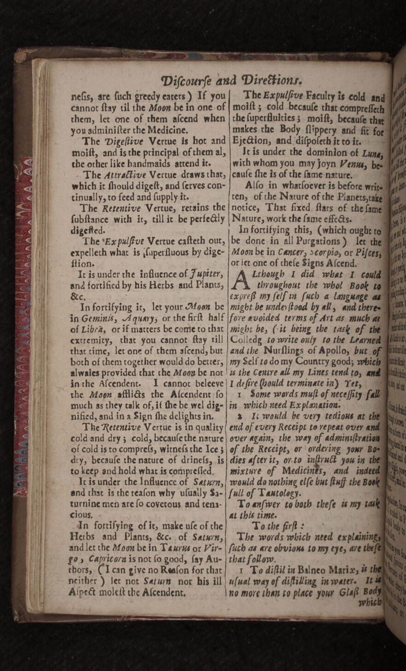 nefis, are fuch greedy eaters) If you| The Expulfve Faculty is cold ang yy cannot ftay til the Moon be in one.of | moift ; cold becaufe that comprefferh ¥ them, let one of them afcend when | the fuperfluities ; moift, becaufe tha you adminifter the Medicine. makes the Body flippery and fit for ¥ The ‘Digeftive Vertue is hot and |EjeGion, and difpofethittoic. yg moift, and isthe principal of them al, | Jc is under the dominion of Lung, Hip? the other like handmaids attend it. with whom you may joyn Venus, bew Myill The Attraftive Vertue draws that, |caufe fhe is of the fame nature. : which it fhould digeft, and fervescon-} Alfo in whatloever is before writs’ tinually, to feed and fupply it. ten, of the Nature of the Planets,take a The Retentive Vertue, retains the|notice, That fixed ftars of the fame way fubftance with it, till ic be perfectly | Nature, work the fame effets. - digefted. | In fortitying this, (which ought to # The *Ex pulfive Vertue cafteth out, \be done in all Purgations) let theme expelleth what is fuperfluous by dige- | oon be in Cancer, scorpio, or Pifces, ition. or jet one of chele Signs Afcend. | Ic is under the influence of 7 uprter, Lihough I did what 1 could: | and fortified by his Herbs and Plants, throughout the whol Book tom &amp;c. expre8 my felfin fuch a language ae gn In fortifying it, let your Afoon be | might be unde ftood by all, and theres’ in Geminis, Aquary; or the firft half |fove avoided terms of Art as much as of Libra, or if matters be come to that | might be, (it being the task of theme extremity, that you cannot ftay till |Colledg to write only to the Learned thac time, let one of them afcend, but | and the Nurflings of Apollo, but of mm both of them together would do better, | my Self todo my Country good; which alwaies provided that the Moog be not! ws the Centre all my Lines tend to, and inthe Afcendent. I cannot beleeve| I defive (ould terminate in) Yet, 7 the Moon affliGs the Afcendent fo| 1 Some words muft of neceffity fall wg fA fA: a) VED Wee eo Vez sil PRE shh sien Ag ea) y ah HX ak TERR) US ZA. eas ih BN ON FS ‘ ¥ A f Nem’ ok much as they talk of, if the be wel dig-|in which need Explanation. | nified, and in a Sign fhe delights in. 2 Il: would be very tedious at thew The Retentive Vertue is in quality( end of every Recerpt to repeat over anim coldand dry; cold, becaulethe nature | over again, the way of adminiftrationmy of cold isto comprefs, witnefs the Ice 5| of the Receipt, or ordering your Bowm. dry, becaufe the nature of drine(s, is| dies after it, o7-to ft Sa you in them. MN to ketp and hold what is comprefled, | mixture of Medicints, and imdeeam) Ir isunder the Influence of Saturn,| would do nothing elfe but (tuff the Book and that is the reafon why ufuaily $a-| ful of Tantology. | turnine men are fo covetous andtena-}| Toanfwer to both thefe i my tase cious, at this time. | In fortifying of it, make ule of the Tothe firft: &gt; Ky Herbs and Plants, &amp;c. of Saturn,| The words which need explaining 4 and let the Afoon be in Taurus or Vir- | fiuch as are obvions to my eye, are the iting g9 5 Capricorn is not fo good, fay Au- | that follow. me thors, (Ican give no Reafon for that} 1 To diftil in Balneo Mariz, # EER ly | neither ) let not Saturn nor his ill | ufwal way of difliling in water. Ibi Aipect moleit the Alcendent, | no more than to place your Glafs &lt; white