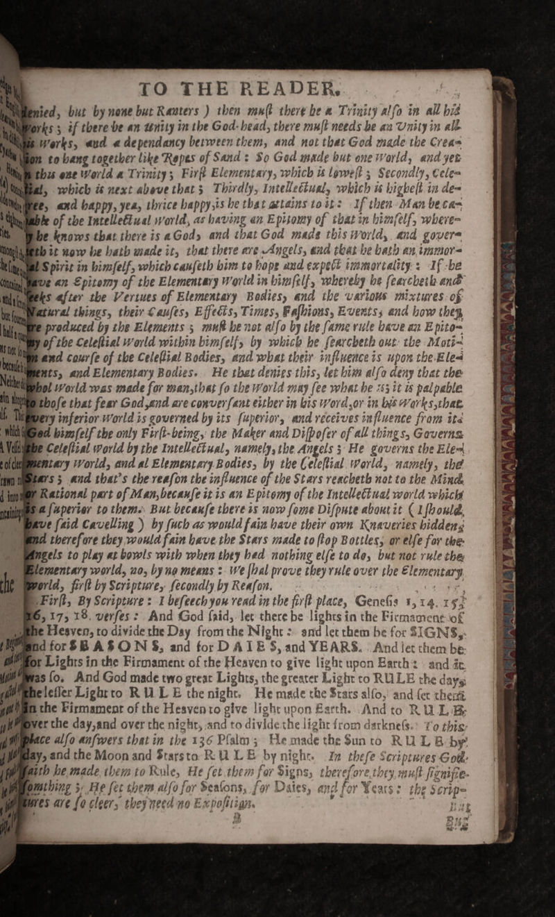 pnied, but by none but Rauters ) then mul there be a Trinity alfo in all bis orks ; if there be an tentiy in the God- bead, there muft needs be an Unity in alé Luis Werks, aud a dependancy between them, and not that God made the Crea= mn to bang together like Ropes of Sand: So God made but one World, and yet pthzs ene World a Trinity; Firft Elementary, which u lowell 3 Secondly, Cele= t, which is next above that 3 Thirdly, Intellectual, which u highelt.in de= e, and happy, yea, thrice bappy,is he that attains tost: If then-Man beta= Sable of the Intelletiual world, as having an Episomy of tbat in bimfelf, where- be knows that there is aGody and that God made this World, and govere tb it wow be bath made it, that there ave Angels, ana that be bath an immor= US pirit in bimfelf, which canfeth bim to hope and expect iinmorcality : If -be we an Epitomy of the Elementary World in bim/clf, whereby he fearcheth ank ks after the Vertues of Elementary Bodies, and the various mixtures. of Watural things, their €aufes, Effects, Times, Fafbions, Events; and bow thep Ope produced by the Elements 5 muft be not alfo by the fame rule bave an E pito= We of the Celeftial World within bimfel{, by which he fearcheth out: the Moti~ ee and courfe of the Celeflial Bodies, and what their influenceis upon the Ele Rents, and Elementary Bodies. He that denies this, let bim alfa deny that the bol World was made for man,that fo the World may fee what be 253 it 4 palpable thofe that fear God,end are conver fant either in bis Word,or in bis Works that bery inferior World is governed by its fuperior, and receives influence fram ite ed bim/eif the only Fir(t-being, the Maker and Difpofer of all things, Gaverns pe Celefizal World by the Intellectual, namely, the Angels ; He gaverns the Elex mntary World, and al Elementary. Bodies, by the Celeftial world, namely, the bars; and that’s the reafon the influence of the Stars veachetb not ta the Mind Rational part of Man,becaufe itis an E pitomy of the Intellectual world vehicht ‘a [uperier to them. But becanfe there ss now fome Difpute about it ( L{bould, ave (aid Cavelling ) by fuch as would fain have their own Knaveries biddeng Oyen therefore they would fain bave the Stars made to flop Bottles, or elfe for the- Dpangels to play at bowls with when they bed nothing elfe to de, but not rule the ) Blementary world, uo, by no means :. We foal prove they rule over the Elementary Ae World, firlt by Scripture, fecondly by Reafon. sar tere OFirft, By Scripture: I befeech you read in the fit place, Genefis 1,14. 19} Dye, 175 19. verfes &gt; And God f{aid,. let there be lights in the Ficmament-iof Demme EHesyen, to divide the Day fromthe Night &gt; and let them be for SIGNS, iy end for$B ASO WN $%, and for DATE 5, and YEARS. And let them be: mPpot Lights in the Firmament of the Heaven to give light upon Barth: and ée. yitBwas fo. And God made two great Lights, the greater Light to RULE the days (fi Ipnelefier Lightto RULE the night. He made the Stars alfo,’ and fet then 1) mthe Firmament of the Heavento give light upon Barth. Andto RULE: geeppyer the day,and over the night, and to divide the light from darkne(s.: ¥'0 this: mL) wace alfo anfwers that in the 136 Plalm; Hemadethe $Sunto RU L B by emay, and the Moon and Starsto RULE by night. In thefe Scriptures Got: emeith he made them to Rule, He fet them for Signs, thevefore.they mult fiznife. Ww wmthing 3, He fet them. allo for eatons, for Daies, and for Years: the Scripe Lae i wres are {0 cleers thes need no Expofitign.