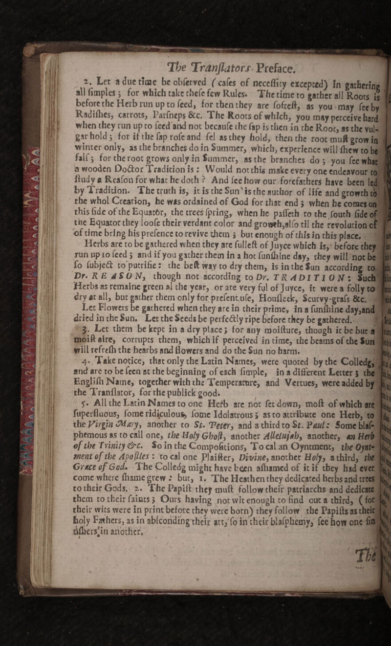 ” eae nnn —— ———— . Ole Sewn s - wart-- The Tranflators. Preface. 2. Let aduetime be obferved (cafes of neceflity excepted) in gatherin all fimples ; for which take thefe few Rules. Thetime to gather all Roots jg before the Herb run up to feed, for thenthey are fofteft, as you ‘may fee by Radifhes, carrots, Parfneps &amp;c. The Roots of which, you may perceive hard 4 when they run up to feed'and not becaufe che fap is then in the Root, as the yule garhold; for if the fap rofeand fel asthey hold, then the root muff grow in winter only, asthe branches doin Summer, which, experience will fhew to bee falf; for the root grows only in Summer, asthe branches do ; you fee what a wooden Door Tradition is: Would notthis make every one endeavour fe dtudy a Reafon for what he doth ? And fee how our forefathers have been le , by Tradition. The truth is, it isthe Sun‘is the author of life and growth to | the whol Creation, he was ordained of God for that end 3 when he comes ont this fide of the Equat6r, the trees (pring, when he pafleth to the fouth fide ye the Equator they loofe cheir verdant color and groweh,alfo til the revolution of of time bring his prefence torevive them 5 but enough of this in this place, * Herbs are co be gathered when they are fulleft of Juyce which is, before they run upto feed 5 and if you gather chem in a hot funthine day, they will’not ber fo fubje&amp;t to putrifie: the belt way to dry them, is inthe $un according: to, Dr. KE 4SON, though not according to Dr. TRADITION: Such Herbs as remaine green al the year, or are very ful of Juyce, it werea folly to dry at all, but gacher them only for prefentufe, Houfleck, Scurvy-grals &amp;e. Let Flowers be gathered when they are in their prime, ina funfhine day,and) dried intheSun. Ler the Seeds be perfectly ripe before they be gathered... € 3. Let them be kept in a dry place; for any moifture, though icbe bura moift aire, corrupts them, whichif perceived in time, the beams of the Sun! i will refrefh the hearbs and flowers and do the Sun no harm. | Tih 4+, Dake notice, that only the Latin Names, were quoted by the Colledgg | and are to be feen at the beginning of cach fimple, ina different Letter 3 them Englifh Name, together with the Temperarure, and Vertues, were added by: the Tranilator, forthe publick good. : P s- Allthe Lacin Names to one Hefb are not fer down, moft of which are fuperfluous, fome ridiculous, fome Idolatrous 5 asto attribute one Herb, to the Virgin Mary, another to St. Peter, and athirdto St. Pant: Some blame phemous ss to call one, the Holy Ghoft, another Alletujab, another, an Herb | of the Trinity &amp;c. $o inthe Compofktions, Tocal an Oyntment, the Oynter ment of the Apoliles: to cal one Plaifter, Divine, another Holy, athird, tbe Grace of God. he Colledg might have been afhamed of it if they had evet come where fhame grew: but, 1. The Heathenthey dedicated herbs and trees totheir Gods, 2. ‘The Papift they muft follow their patriarchs and dedicates them ro their (faints; Ours having not wit enough to find outa third, (fom