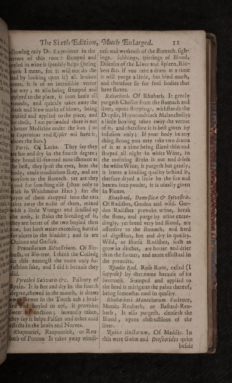 “ lowing only Dr E x per! lence in th e nels a nd weaknefs of che fom mach, fig oh- hy eres of this root : % imped and) ins gs. fobbings, {pire ings f Blood, byled in wine it {peedily helps (being Dileates of the Liver and Spleen, Ric- nk apa Fas it will not do the! kets &amp;c. if vou take adram at atime ed by | looking upon it) all. br oken} ir will purge a little, but bind much, Hones, it is of an incredible vertue| and therefore fir for foul bodies that Bat way ; as alfo.being ; itamped a and| have fluxes. bplyed ro the piace, it foon heals all Rabarbari. Of Rhubarb. It gently Bounds, and quickly takes.away the) purgech Chol ler from 1 the ftomach an d Black and blew marks of blows, cing] liver, opens toppings, withftands the Bruifed and applied tot the place, and Drophie, Hypoc bidvdack Melancholly3: Brthefe, I am perfwaded there is not) a Jictle iy ing takes away the vertue Hit |ympetter Medicine under the Sun ( or] of it, peeee acre tedealt given by the § Copernicus and Kipler wii have ir, ia Bee only; df your body be any D Lup ; tli bove the Sun.) thing {trong you may take cwo drams ion Porri. O€ Leeks. They fay they| of it at a time being fliced thin and ine e hotand dry in the fourth degree;| fteeped all night “in white Wine, in y ATO hey breed ill-favored nourifhment act| rhe mot ning zee it out and drink he beit, they fpoil the eyes, heat the| the white Wine; ic purgeth but gently, ody, caule troublefom {l&lt; CPs and are it leaves a binding qua lity behind it, ts ; foyfom to the ftomach. yer are they | therfore di ‘yed a little by the fre and Tork ood for fom ning elle (than only CO | | beaten into pouder, it is ufually given ied, Rick &lt;r Welchaiens Flacs ) for the} in ‘luxes. ile uyce of them dropped into the cars| Rhaphani, Domeftice c Sylveftris. mich, Bakes away the noile of them, DUCE Oi} Radifhes, Garden and wild. Gar- nate ith a litle Vineger and inuffed Up | den ‘Radifhes provoke urine, break itty. | he nofe,. ir ftaies the bleeding of it, | the itone, and purge by urine excee- yhitihey are beccer of the two boyled then | dingly, yet eae very bad Blood, are iwimeaw, but both waies exceeding hurtful Rica to the ftomach, and hard a or ulcers i in the biadder ; 3 ant io are | of digeftion, hor and dry in qual ity , 0 See Sage ae gan Wild, or Hiorfe Radifhes, fuch as ( eee sicn, es ylnin - OF Slo- | COW AM ¢ ditches, are hotter and drier es OF O-tree. tt ink ie Colled g | tha in the former and more effectual in er this amongft the toots only fo | the premifes. | corned ot Fenn a afhion fake, and J did it becaufe they | Roodie Rad. Rofe Root, called CI hid. nA _| fuppofe) by that name becaufe of its se Pyrethri Salivaris oc. oar of {weetnels. Stamped and applied to Wm epain. Ic is hot and dry in the fourch the head it mitigates the pains thereof; 4 —lpahetl in a mouth, it drat WS | being fo »mewha 000} in quality. Rewm in the Tooth-ach 5 brui-| Rhabarbari Monachorum. Parience, fidboyled in oyl, it provokes! Monks pine ot Battard-Ren- e by Unction; In wardly eaken,| barb, It allo purgeth, clenfeth the fiey fay it helps Paifies and other cold) Blood , opens obitru@ious of the feds in the brain and Nerves. | liver. f Rhapontici, Reupontick, or Reu- | Kubie tinttovum, Of Maddir. In gempaco of Pontus: Ir takes away windi-| this were Galen and Diofcorides quite : befide Ae my