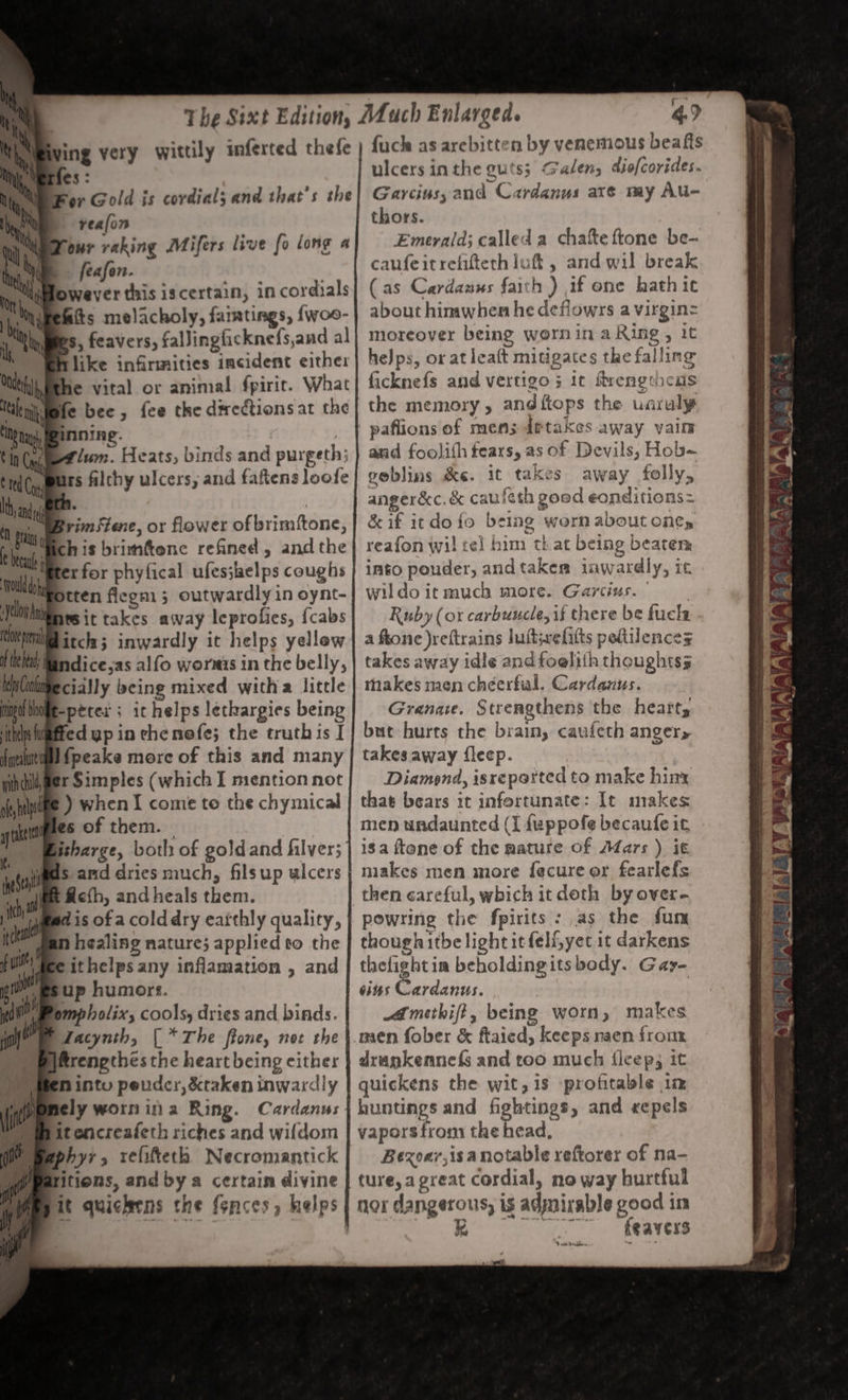 ty th, wing very wittily iferted thefe mM ‘erfes : ty or Gold is cordial; and that’s the ye = reafon Oi our raking Mifers live fo long a | by feafon. owever this iscertain, in cordials fits melacholy, famtings, {woe- bs, feavers, falJingficknefs,and al like infirmities incident eithe: Bthe vital or animal fpiric. What | ete bee, fee the dwrectionsat the inning. lum. Heats, binds and purgeth; rs filchy ulcers, and faftens loofe ul Tr. _ Wrimstene, or flower of brimftone, Chis brimftenc refined , and the erfor phyfical ufes;helps coughs 44 potten flegm 3 outwardly in oynt- id tit takes away leprofies, {cabs le pe itch; inwardly it helps yellew Hii) Mandice;as alfo wornis in the belly, Ms Conkiipe cia y being mixed witha little inp biote-perex ; ic helps lethargies being iti igtted yp in echenefe; the truthis I {null Speake more of this and many nincilyger Simples (which I mention not afte ) when I come to the chymical wines Of them. | isharge, both of goldand hilver; gas and dries much, filsup ulcers ft Rcfh, andheals them. Bad is of a colddry eafthly quality, gan healing nature; applied to the dec ithelpsany inflamation , and up humors. pmpholix, cools, dries and binds. Lacynth, (* The ftone, net the H&amp;rengthes the heart being either Nintu peuder, &amp;ktaken inwardly it encreafeth riches and wifdom hyr, refifteth Necromantick itiens, and by a certain divine fuck as arebitten by venemous beafts ulcers inthe guts; Galen; diofcorides. Garcius, and Cardanus aré my AUu- thors. Emerald; called a chafte ftone be-~ caufeitrelitteth luftt , and wil break ( as Cardanus faith ) af one hath ic about hinawhen he deflowrs a virgin= moreover being wornin a Ring, it heJps, or at leatt mitigates the falling ficknefs and vertigo ; ic flrengthcas the memory, andftops the uaruly and foolith fears, as of Devils, Hob~ ceblins &amp;e. it takes away folly, anger&amp;c. &amp; caufeth good eonditions= &amp; if itdofo being worn about one, reafon wil te] him that being beaten. imto pouder, andtakea inwardly, it wildoit much more. Garcius. 9 Ruby (or carbuucle, is there be fucks a ftone )reftrains luftwelitts peltilences takes away idle and foelith thoughtss thakes men chéerfal. Cardanus. Granate. Strengthens the heart, but hurts the brain, caufeth anger» takes away {leep. | Diamond, isreported to make hint that bears it infortunate: It makes men undaunted (I fuppofe becaufe it 18a ftene of the mature of AZars ) it makes men more fecure oer fearlefs powring the fpirits : as the fun though itbe light itfelGyet it darkens en in beholdingits body. Gay- ins Cardanus. Amethift, being worn, makes men fober &amp; ftaicd, keeps naen from drankennefs and too much f{leep3 it quickens the wit, 1s profitable in huntings and fightings, and «repels vapors from the head, Bezoay,isa notable reftorer of na- ture, a great cordial, no way hurtful nor dangerous, is adynirable good in GS eae OP ine LC 7 De Baer AS ~ ~ Wet. RNA VAIAIAA ALY Walia