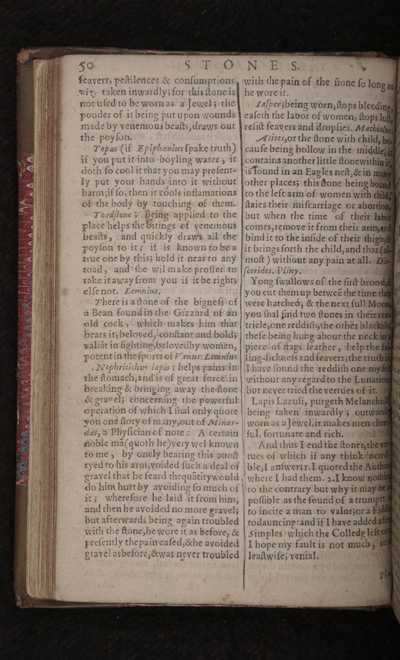 sO feavers, peftilences &amp; confumptions sn en inwardly; for this ftoneis fed to be worn'as. a Jewel; the Fal - Ne’ et 7S) v with the pain of the fione fo he wore if. I Jalper ‘jbeing worn, {tops bleeding ‘ong a of it being putupon wounds th the labot of womeel ftops lug y venemous beafts, draws out velit feavers and dropfies. Mathioly ? 1 _tites,or the ftone with child, } caufe being hollow in the middlal | contains another little ftonewithin lis found in an Fagles neft,&amp;in ma ut fother places} this ttone being bout to es left arm of women wnt chi them. | ftaies their mufcarriage or abortion fa ut when the time of their Tab comes,remove it from their asmyat bine lic to the infide of their thig jit brings forth the child,and thagg inet ) without any pain atall. D f eosideri Pliny. if : Yong fwallows of the firk ee oucut themup betweé the timer were wep &amp; the next full Moe | you thal find twe ftones in theimyg ricle,one reddith;the other black hefe beiti 19 hun Re Strostiaal necki ieceof ftags leather , -helpthe licknefs andfeaverssthe tiuth round t re reddifh one mys eardto the Lunatit aie aren 2rtues of it. 9 azuli, purgeth Melanch | ping ¢ ‘take en inwardly ; outwall nas afewel,itmakes meme , fortunate and rich. . noble ma(quoth he)very \ n} Andcthus I end the ftonesthel tome , ae oneby bear Hee this ouoft tues of which if any think@aem : : | i ble,f aniwer3r.L quoted the Alt ‘where [ had them. 2.1] know nom ot to the contrary but why itmiays | poflible as the found of a trump |to incite aman to valorjora Big | todauncing:and if I have addeda Simples w vhich the Colledg left avoided | T hope my fault is not much, rergubled | | leaftwife, venial.  “6 ereat &lt; bringing away concer mn of y vhich Li wou one tory ofn ANY, Out a 7 GY ~ res .  ning the pow j 4131 nly quote of Minar- | Tk a , Pt * ¢ bat dds, al iyficia yOr Noite 5 V Ol dex a! iuc » % i} e te- ra the fae AUC ALL « 7X » &gt; ty ew) Prayve: gin satgethe ‘ PUIDS Vey &amp; ¢ YY » of