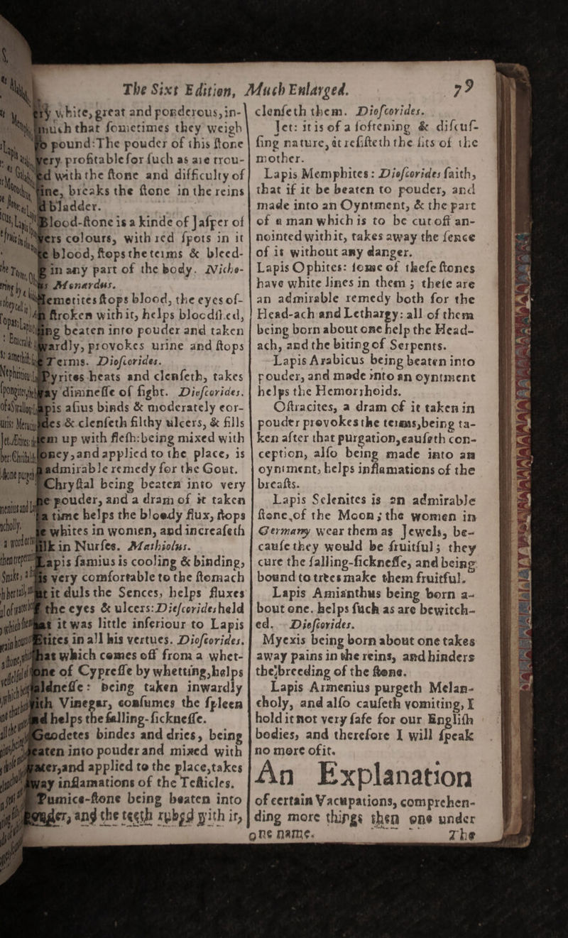 é au ‘ Se hawt “agi } white, great and porderous, in- such that fometimes they weigh ery. profitable for fuch as aie trou- d with the ftone and difficulty of bladder. rs colours, withied fpots in it blood, ftopstheteims &amp; bleed- in any part of the body. Niche- M enardus. fard}y, provokes urine and ftops clenfeth them. Diofcorides. Jet: itis of afoftening &amp; difcuf- fing nature, at refifteth the fits of the mother. Lapis Memphites : Diofcorides faith, that if ic be beaten to pouder, and made into an Oyntment, &amp; the part of amanwhichis to be cutoff an- nointed withit, takes away the fence of it without any danger. Lapis Ophites: fome of thefe ftones have white lines in them ; thefe are an admirable remedy both for the Head-ach and Lethargy: all of them being born about one help the Head- ach, and the biting of Serpents. VAM he Terns. Diofiorides. Lapis Arabicus being beaten into Ntohtiien Dy 1; dey rn itieyrites heats and clenfeth, takes | poudes, and made nto an oyntment pong ay dimineffe of fight. Dicfcorides. | helps the Hemorshoids. OFS pall pis afius binds &amp; moderately eor- Oftracites, a dram of it taken in itis Meniquaetes &amp;-clenfeth filthy ulcers, &amp; fills | pouder provokes the terms,being ta- Ai igem up with flefh:being mixed with | ken after that purgation, eaufeth con- be: Chri bney,and applied tothe place, is | ception, alfo being made into an fone pup dinirable remedy for the Gout. | oyniment, helps inflamations of the PChry fal being beaten into very | breatts. Shesltl eu» aebeiedee , it eksa , A melenites 18 ‘2 admirable choi Bet ccia y pmieg and anticafe h ae poe hee : * ‘els, t 2 ae ik. ‘3 is fee. Mathiolus. caufe ae! would be oer oe atte apis famius is cooling &amp; binding, | cure the falling-ficknefle, and being. Spit 3 yery comfortable to the ftemach | bound totrtesmake them fruitful. perth Mmtit dulsthe Sences, helps fluxes Lapis Amianthus being born a- we the cyes a Pama cea erase held gst erty fuch as are bewitch- qhuemms it was little inferiour to Lapis Jed. -- Diefeovides. ast ites in a)] bis vertues. Diofcorides. Myexis being born about one takes nh Vinegar, comfumes the fpleen away pains in the reins, and hinders thejbreeding of the fene. Lapis Armenius purgeth Melan- choly, and alfo caufeth yomiting, I me helps the falling-fickneffe. Wr MGeodetes bindes and dries, being Ae aten into pouderand mixed with ymmer,and applied to the place,takes ay inflamations of the Tefticles. (i Pumice-ftone being beaten into ager, ang the teeth rpbsd pith ir, hold itmot yery fafe for our Englith bedies, and therefore I will {peak no more ofit. fin Explanation of certain Vacupations, comprehen- ding more things then one under ghe name. OEE ST