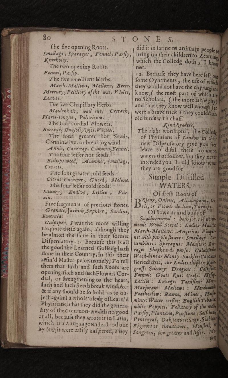 The five opening Roots. Smak age &gt; Sparagus y Fennel, Parfly, Kneeholly. Che two opening Roots. Fennel, Parfly. The five emollient Herbs. Marsh-)allews, ALalloms, Beets, Mereury, Pcllilory ef the wal, V ioler, Leaves. The five Chapillary Herbs. Maidenhair, wall vne, “Cetrach, FLarts-tongue, Politricum. The four cordial Flowers. Borrage, Buglofs,Kofes, WV tolets. The four greater'*hot’ Seeds, Carminative, or breaking wind. KLIS, Caraway, Cummin, Fennel, The four leffer hot feads. Bishops weed, Amomus, Smallage, : Carrots, The four greater cold feeds. Citrul Cucumer , Guord, Melone., The four leer cold feeds. Suecory, Endive, Lettice 5 Pur- ain. _ Fivefragments of precious ftenes. Granate;\aciath Saphire, Sardine, Emeratba: Culpeper. IT wasthe more willing &amp;) quote thefe’again, although they be almoft the fante in their formes Difpenfatory’. 1. Becaufe this is all the good thé Learned Golledg hath done in their Country, in this their réfin’d Mafter-peice;namely}-7'o tell them that fuch'and fuch Roots are opening,fach and fuchFlowers Cor- dial, or firengthening to the heart, fuch and fuch Séeds break wind,&amp;c: &amp; if anythould'be fo bold ‘as te ob- ject againtt a wholColedg ofLearn’d Phyiitiatis,That they did the genera. lity of theCommon-wealth na'good at all, becaufe they wrote itin Latin, which isa Language underttood bur ley fewsit were exit! y an(yered; They NES. did it in latine te animate People th bring up their childrert to Learning, ‘ which the Colledg doth ,°I know i net. mae i v2. Becaufe they have here lef our Ee fome Oyntments , the ufe of whic Ar they would not have the chyrurgigngt yi know,( the meft part of whieh are Pian no Scholars, (the more is the pity) a and that they know well enow h) tt Pee were a brave trick if they coulddatch a Kind Readeys, = The right worthipful, the Colledy of Phylitians of London in then new Difpenfatory give you fem leave to diftil, thefe ‘common waters that follow, but they never * intendedyou thould ‘know white they are goodfor — * ) by Sunple Dithilled.5 9 Of freth Roots of =~ Riony, Onions, Adlicampane x, Or, ys, or Flower-de-luce, Turng he Of flowers: and buds of 4 | Sowthernwood : both for's of wormeumimy wood: Wood Sorrel: Ladies-AManile : Marsh-Malloms: Angelica: Pimpiegm nel with purple flowers: Smallage /Ceme lumbines: Spavagus: Moufear: Bit rage: Shepheards purfe: C alaminthe W ood-bine or Fd oney-Swckles: Carduus Benedictus, eur Ladies chiles: ie graff: Succory: Dragons :. Colisfoth Fennel: Goats Rue: C@rafs: ‘Ayfip Lettie: Lovage: Toadflax: Hipi Marjoram: Mallows : FZorchounti Feasherjew: Bawm, Mims, Ho mints: Water crefes: English T ob ash white Poppies, Pellatory of the wa Parfly,Plantane, Purflane &gt; Self-he hy Peneroyal, Oak leayes:Sage sSeab , Figwort or throatwent , Houflech 7 Jengreen, the greater and leffer. af