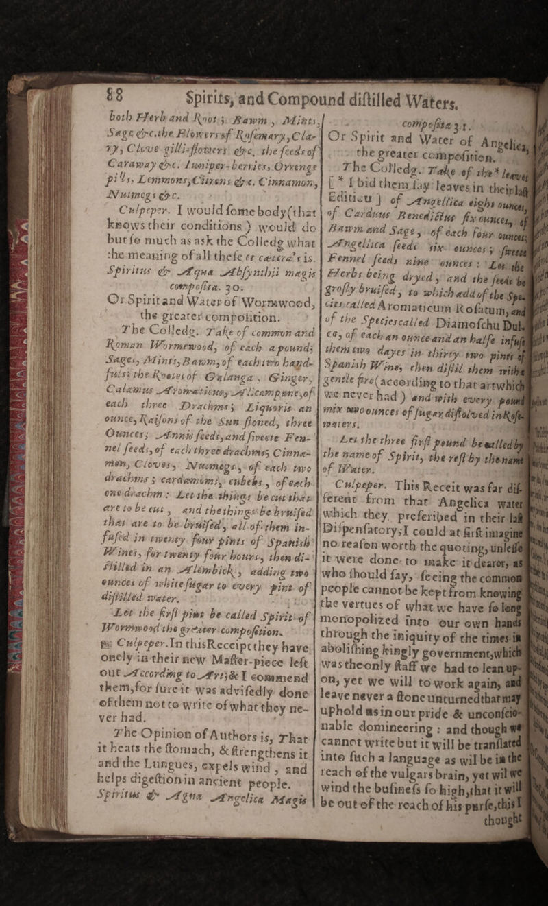 yer Reena eee rere om 8 § Sage ere.the Flowers of Rofemary, Cla- Caraway ec. Lumipers berries, Orvenge pils, Lemmons, Ciivens Spe. Cinnamon, Nutmeg s ERC. | Culpeper. I would fome body(tha knows their conditions} would do but fe much as ask the Colledg what the meaning ofall thefe et casara’s is Spiritus gy Aqua A bfynithji MAD 15 compofita. 20. ‘ Or Spiritand Water of Wormwoed, the greater compolition. The Colledy. Take of commonand Roman Wormewosd, of each a pound; Sages, Mints, Bawm, of eachitro hand- fisls; the Koeses of Galanga , f f&gt; fe i Ley Fe “ Sn mm)’ y _ a6 F. Ctlamus AT pomeat LEMS ys 2 i, Canmi pene of a ry ey “9 ? } } ounce, Karfons of the Sun floned, shree Ounces; Annis feeds, and fivecte F'en- nel feeds, of each three arachwass Cinna men, Cloves,’ memegs., of each tayo drachis ; cardamoms, cubebs., of each onedrachm : Let the th; nas becutthar aretobecut, and thethingsbe brwiled that ave to be bysiféd, wil of-them in- fafed in tipenty four pints of Spanish Wines, for twen ty four hours, then di- Sled in an A lémbick. AGAINg to ounces of white figar to every pint of Grfiplled. water. | Let the firfl pint be called Spiviti-of Worwimood the greeter: compofetion. pe Cu/peper.In thisReceiptthey have oncly in their new Matter-piece left Out Aecordmg to Arti&amp; I commend them, for furcit was advifedly done ofthem notre write ofwhat they ne- ver had. The Opinion of Authors isy That it heats the ftomach, &amp; ftrenethens it und the Lungues, expels wind » and nelps digeftionin ancient people. Spiritus @ Ane Angelica Aha cis or 7 comp ofita 2.1, Or Spirit and Water of An che greater compofition, The Colledg. Take of tlie* legrygs L * {bid them fay! leavesin thein lag Editicu | of Aneeltica eighs ounces, of Carduus Benediflus fix Ounces, 4 hawm and Sage, of each four ounces HF ngeliica feede six. ounces &gt; -fweete Fennel feeds nine ‘ounces : Les the Flerbs being dryed and the feeds be grofly bruifed , to whichadd of the Spe ciescalled Aromaticum Kofatum, ane of the Speejescalled Diamofchu Duke each an ounceand an halfe inf ule them tie dayes in thirty wo pints of Spanish Wine, ehen difiil them sith gentle fire( according to that artwhid we never had ) and wish every. pow mix MPOOKHCES of jugar difolved inK ofes aAers, : Let therbree firft pound be wzlled by of PWiater. Culpeper. This Receit was far dik fe no: reafon worth the quoting, unlefié it were done-to make: it dearer, as who thould fay, fe cing the commom people cannot be kept from Knowing the vertues of what we have fe long monopolized into eur own hands through the iniquity of the timesin abolifhing kingly government,whicl on, yet we will to work again, aad nable domineering : and though cannot write but it will be tranflated inte fucha language as wil-be Lt the reach of the vulgars brain, yet wil We wind the bufinefs fo high,that iwi thought /