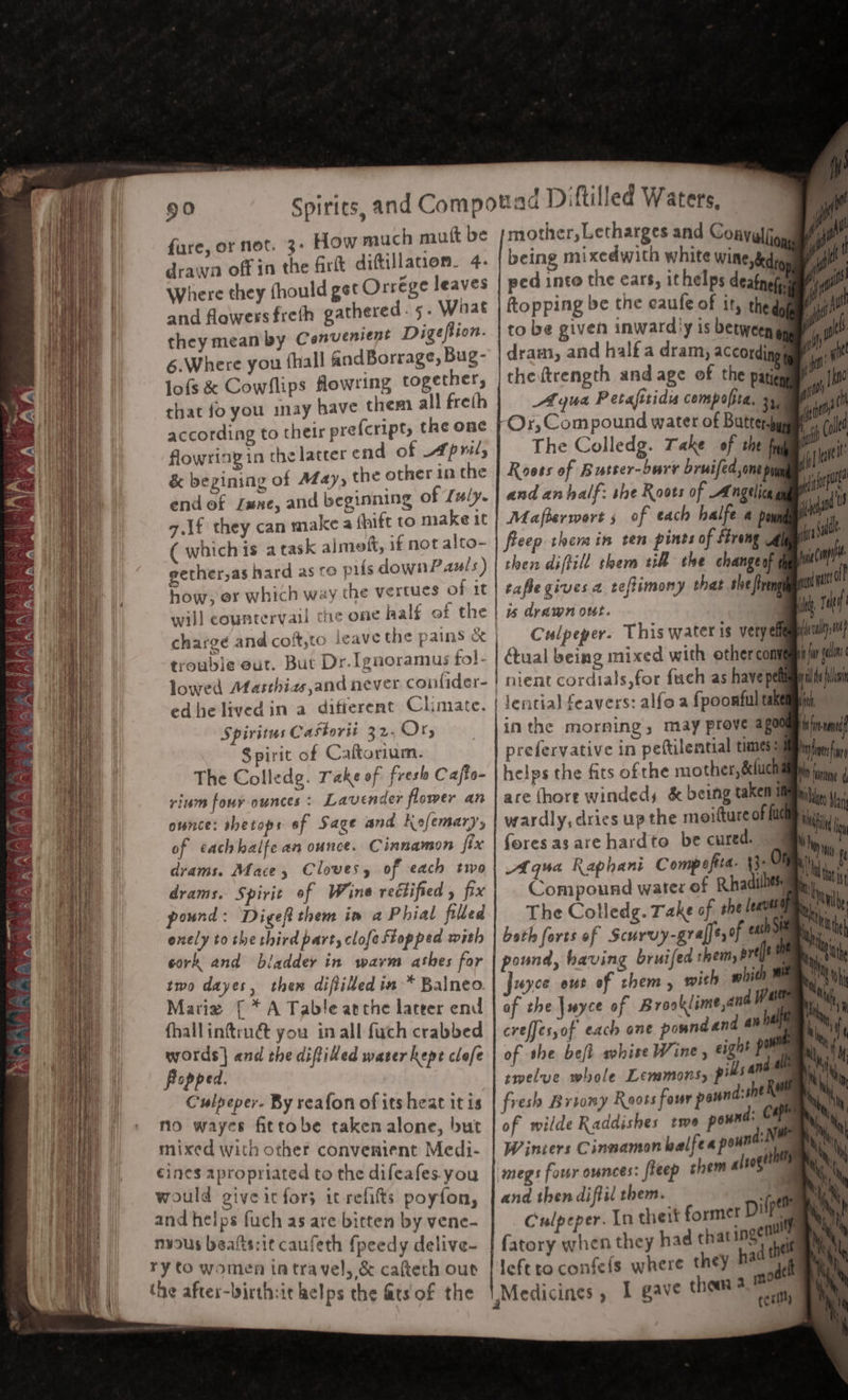 : = BAY jag ale gx. 9 Pak &amp; 3 Na VG } if ea’, eS | Fay ae a: /5 Me ee) Pe PS Wa lh, aa \ Vea i ag. 2 a f; | = ee ay fure, or not. 3» How much mutt be drawn off in the firt diftilanom. 4. Where they fhould get Orrége leaves and flowers freth gathered - 5. What they mean by Convenient Digeftion. 6.Where you fhall andBorrage, Bug- lofs &amp; Cowflips fowring together, that fo you inay have them all freth according to their prefcripts the one flowring in the latter end of April, &amp; bezining of Alay, the other in che end of Zune, and beginning of Luly. 7 Af they can make a fhift to make it ( whichis a task almeft, if not alto- gether,as ard asco pus down? au!s) how, er which way the vertues of 1¢ will counteryall tiie one inalf of the trouble out. But Dr.Ignoramus fol- lowed Masthias,and never confider- edbelivedin a different Climate. Spiritus Castorit 32- Or, Spirit of Caftorium. The Colledg. Take of fresl Cafio- rium four ounces : Lavender flomer an ounce: shetops of Sage and Kofemary, of eachhalfe an ounce. Cinnamon fix drams. Mace, Cloves, of each tivo drams. Spirit ef Wine rectified , fix pound: Digeft them in aPhial filled onely to the third part, clofe fopped with cork and bladder in warm ashes for two dayes, then diftitedin * Balneo Mariz [* A Table atche lateer end fhallintrué you in all fuch crabbed words | and the diftited water hepe clofe Popped. Culpeper. By reafon of its heat it is no wayes fittobe taken alone, but mixed with other convenient Medi- cines apropriated to the difeafes you would give icfor; itrefifts poyfon, and helps fuch as are bitten by vene- nyous bealts:it caufeth fpeedy delive- ry to women intravel, &amp; cafteth our the after-lirthit helps the &amp;ts'of the mother, Letharges and Conyyli ay lt being mixedwith white wineyddalmgilt ped into the cars, ithelps deatnet: pi topping be the eaufe of it, thegaam af to be given inward 'y is betweeng dram, and half a dram, according theftrength and age of the pati he Al qua Petafitid compofita, 34) pl ‘Or, Compound water of Butterjaam we The Colledg. Take of the f Rootes of Butser-barr bruifed,onepy and anhalf: she Roots of Angelica | Mafherwort 5 of each halfe a poy fieep them in ten pints of freng then diftill them tif the changeof tafiegives.a teftimony that she [trang | 15 drawn ont. Culpeper. This water is very effempiilit ual being mixed with othercon fr gc | nient cordials,for fuch as have peta te ili | lential feavers: alfo a fpoonful taxeaaiin in the morning, may prove a 900 4 na prefervative in peftilential timessy hl helps the fits of the mother, lucha is are fhore windeds &amp; being taken Miia: wardly, dries up the moitture of {ud iid foresas are hardto be cured. age? AL ga Raphani Comp oftta- ie Compound water of Rha ies. The Colledg. Take of she leit bsth forts of Scuruy-graf]tsof each SH pound, having bruifed them, pret 7 fuyce out of them, wich whith ™ a the | myce of Brooklime,and Was ty crefJesyof each one pownd and smaeh Yel of she beft awhise Wine , eight Pues twelve whole Lemmons, piasanee® \ Ny, fresh Briony Roots four pannd:sheh - | ly of wilde Raddishes tme pound: Crh, Winters Cinnamon halfea pou” ‘Nw? » megs four ounces: freep them logy Ny and then diftil them. r Pe) X, Culpeper. In cheit former Di - . AW fatory when they had chacinget ig ys : leftro confefs where they hadt it 4 ha