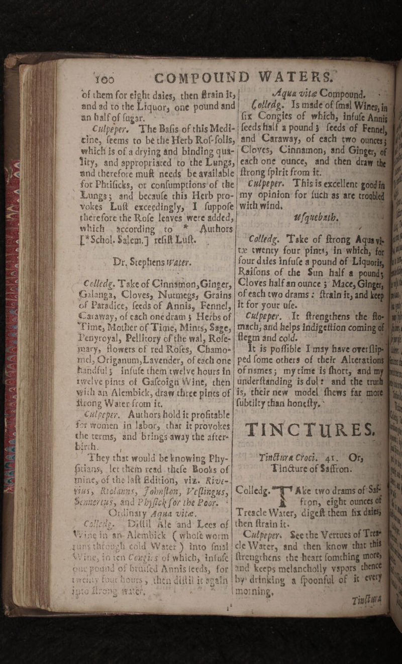 ec ate : —* COMPOUND WATERS. ‘ight daies, then @rain it, | Agua vie Compound. &gt; Liquor, one pound and | Golledg. Is made of {mal Wines, inf nalf of fugar. fix Congits of which, infufe Annis yo ee fens rine, ich is of a drying and binding qua- | Cloves, Cinnamon, and Ginger, of ty, and appropriated to the Lungs,|each one ounce, and then draw thes §— 2 whe led \ ’ + &gt; according to ™ Authors 4 *Schol.Salem.] rei Luk. Colledge. Yske of ftrong Aquayiuae le | Raifons of the Sun half a pounds Colledg. Take of Cinnamon, Ginger, | Cloves half an ounce 3 Mace, Ginger, re ry ert’ - 6 | &amp; of Paradice, feeds of Annis, Fennel, | it for your ufe. | * flegm and cold. ii &gt; STR es | é Ut) REO 44 ws sa a WEL aS Ye iO YETS a) ee Authors hold it profitable CHipener, C . FOr Women in labor, thar it S| i I N 4 i ul R E S he terms, ai Ag ¥ and brings away They that would be knowing Phy- Tinttura Croct. 41%. Of read thele Books of Tin@ure of $affron. alt Rdition, viz. Rive-4 Fobnfton, Veflingus,| © olledg. F Ake two drams of Sate ny Reb for tbe Poor. «| R fron, eight ounces of | Treacle Water, digeft them fix daiesy f | then {train it. ‘ | Culpeper. Seerhe Vereues of Trees ) into fast | cle Water, and then know that this} ongirgs of which, infafe |ttrengcthens the -heart fomching mors fed Annisteeds, for) 2nd keeps melancholly vspors thence PEA: SM tA / ibe £oOGr. imormn ae ww NING » Tinft