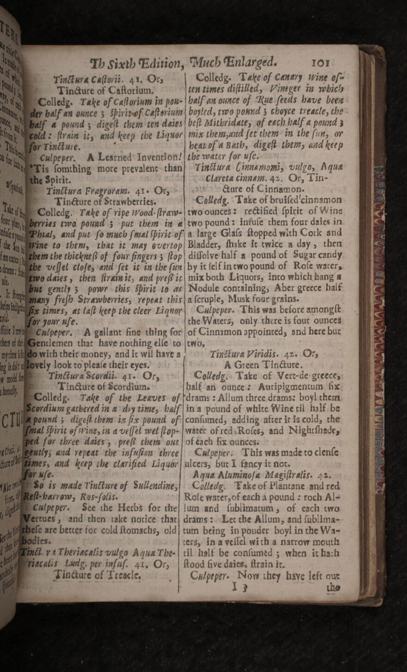 Tinkura Catorvii. 43. Ory Colledg. Take of Canary wine of= Tin@ure of Caftorium. ten times diftilled, Vineger in which Colledg. Take of Caftorinm in pou- | balf an ounce of Kue- feeds have been balf an ounce 5 Spirit of. ‘echhphtetnd boyled, two pound j choyce treacle, the if a pound ; digelt them ten daies| be[t Mithridate, of each balf a pound 3 Did: firain it, and keep the Liquor| mix them,and fet them in the fun, or Or Tincture. | beatof a Bath, digelt them, and keep sCulpeper. A Learned Invention 1 the water for ufe. Tis fomthing more prevalent.than} Tinéiura Cinnamomi, vulgo, Aqua he Spirir. Clareta cinnam. 42. Or, Tin- ) Tinttura Fragrovam. 41+ Ory * &gt; Gure of Cinnamon. © Tinéture of Strawberries. Colledg. “Take of bruifed'cinnamon Wries two pound 3 put them in a|two pound: infufe chem four dsies in Phral, and put fo much {mal spirit of a large Glafs Ropped with Cork and Vine to them, that it may overtop, Bladder, fhske it twice a day, then hem the thickne of four fingers; flop! diffolve half a pound of Sugar candy I fh ft fide Tm thers of tk inf ne k if ng isd a cose on | ( T | | Ly due ; iit ip ft wo daies, then firaimit, and pref ic\ mix both Liquors, into which bang a mt gently 5 powr this spirit to as\ Nodule containing, Aber greece half pany fief Strawberries, repeat this\a fcruple, Musk four grains. i times, at lalt keep the cleer Liqnoy| Culpeper. This was before amonglt or jour ufe. “ss Ithe Waters, only. there is four ounces Culpeper. A gallant fine thing for) of Cinnamon appointed, and here bur gentlemen that have nothing ele co |two, S with their money, and it wil havea Tinétura Virtdis. 42. Or, bvely look to pleale their eyes. A Green Tindure. | Tinttura Scordit. 41. Or, -olledg.. Take of Vert-de- greece, © -TinGure of Scordium. half-an ounces Auripigmentum: fix Molledg. Take of the Leaves of tdrams : Allum three drams: boy! them ordium gathered in a diy time, balf|ina pound of whire Wine cil half be Epound ; digeft them in fix pound of |confumed, adding after itis cold, che weal Shivit of Wine, in avelfel wel top-| water of red,Rofes, and Nigh«fthade, fa for three dates’, pref them ont | of each fx ounces. patly; and repeat ‘the infufion three| Culpeper: ‘This was madeto clenfle mes, and keep the clarified Liguor| ulcers, but 1 fancy it not. iV fe. Aqua Alumino{a Magiftralis. 22. 90 ts made Tintture of Sullendine,| Colledg. Wake of Plantane and red e-barrew, Ros-folis. | Role water, of each a pound : roch Al- Culpeper. See the Herbs for the| lum and fublimatum, of each two lertues , and then take notice thar| drams:. Ler the Allum, and fublima- ele are better for cold ftomachs, old| tum being in pouder boyl in the Wa~ Sdies. | ters, in a veflel with a narrow mouth i Weacalis Ludg, per infuf. 41, Or, | hood five daies, ftrain ir. | ' | TinGure of Treacle, 1 Culpeper. Now they have left our are | . ' PEP 3 : | i 3 the