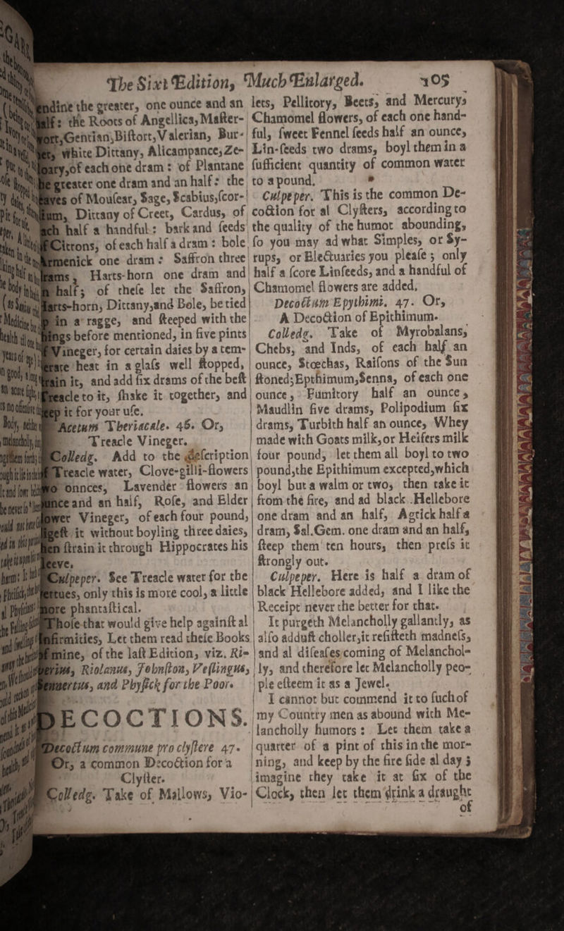 imndine the greater, one ounce and an lets, Pellitory, Beets, and Mercurys Tyiealfs the Roots of Angellics, Mafter- Chamomel flowers, of each one hand- oN SGentian, Biftort, Valerian, Bur-! ful, fweer Fennel feeds half an ounce, &amp; White Dittany, Alicampance, Ze- Lin-{eeds two drams, boy! them ina ofeach ohe dram: of Plantane fufficient quantity of common watet treater one dram and an half: the, to a pound, ° Rives of Moulesr, Sage, Scabius,(cor-| Culpeper. Vhis is the common De- Mm, Dittany of Creet, Cardus, of coGion for al Clyfters, according to half achandful: barkand feeds the quality of the humot abounding, ittons; ofesch halfadram: bole fo you may ad what Simples, or Sy- Mmenick one dram: Saffron three! rups, or BleGtuaries you pleafes only ims, Harts-horn one dram and| half a {core Linfeeds, and a handful of Shalf; of cthefe ler the Saffron, | Chamomel flowers are added, tts-horn, Dittany,and Bole, be tied | Decottum Epythimt, 47. Or, ein aragge, and fteeped withthe). A Decodtion of Epithimum. Mgs before mentioned, infivepints) Colledg. ‘Take of Myrobalans, MY ineger, for certain daies by atem-| Chebs, and Inds, of each half an sre heat in aglafs well Ropped, | ounce, Stoechas, Raifons of the Sun in it, and add fix drams of che beft| ftoned;Epthimum,Senna, of each one iPreacle to it, fhake it cogether, and) ounce, Fumitory half an ounce, ligep it for your ule. | Maudlin five drams, Polipodium fix SAcetum Wheriacale. 46. Or, —_| drams, Turbith half an ounce, Whey i Treacle Vineger. | made with Goats milk, or Heifers milk loledz. Add to the @eleription| four pound, let them all boyl to two Treacle water, Clove-gilli-flowers| pound,the Epithimum excepted,which Wo onnces, Lavender: flowers anj boyl buta walm or two, then take it ‘ nce and an haif, Rofe, and Elder | from the fire, and ad black .Hellebore Wer Vineger, of each four pound, | one dram and an half, Agrtick halfa impett it without boyling three daies, | dram, $al.Gem. one dram and an half, MBen firain ic chrough Hippocrates his | fteep them’ ten hours, then prefs it eve, | ftrongly out. Ipeper. Sce Treacle water for the} Culpeper. Here is half a dram of Pues, only this is more cool, # little | black Hellebore added; and f like the Bre phantaitical. | Receipt never the better for chat. hole-that would give help agsinftal | It purgeth Melancholly gallantly, as firmities, Let them read thefe Books | alfo adduft choller,it refifteth madnels, rg fine, of the laft Edicion, viz. Ri= | and al difeafes;coming of Melanchol- ge? Ws, Riolanus, Fobni{ton, Veflingus, | ly, and therefore lec Melancholly peo- tus, and Phyfick forthe Poor. | ple efteem it as a Jewel. : | T cannot but commend it to fuch of | Os