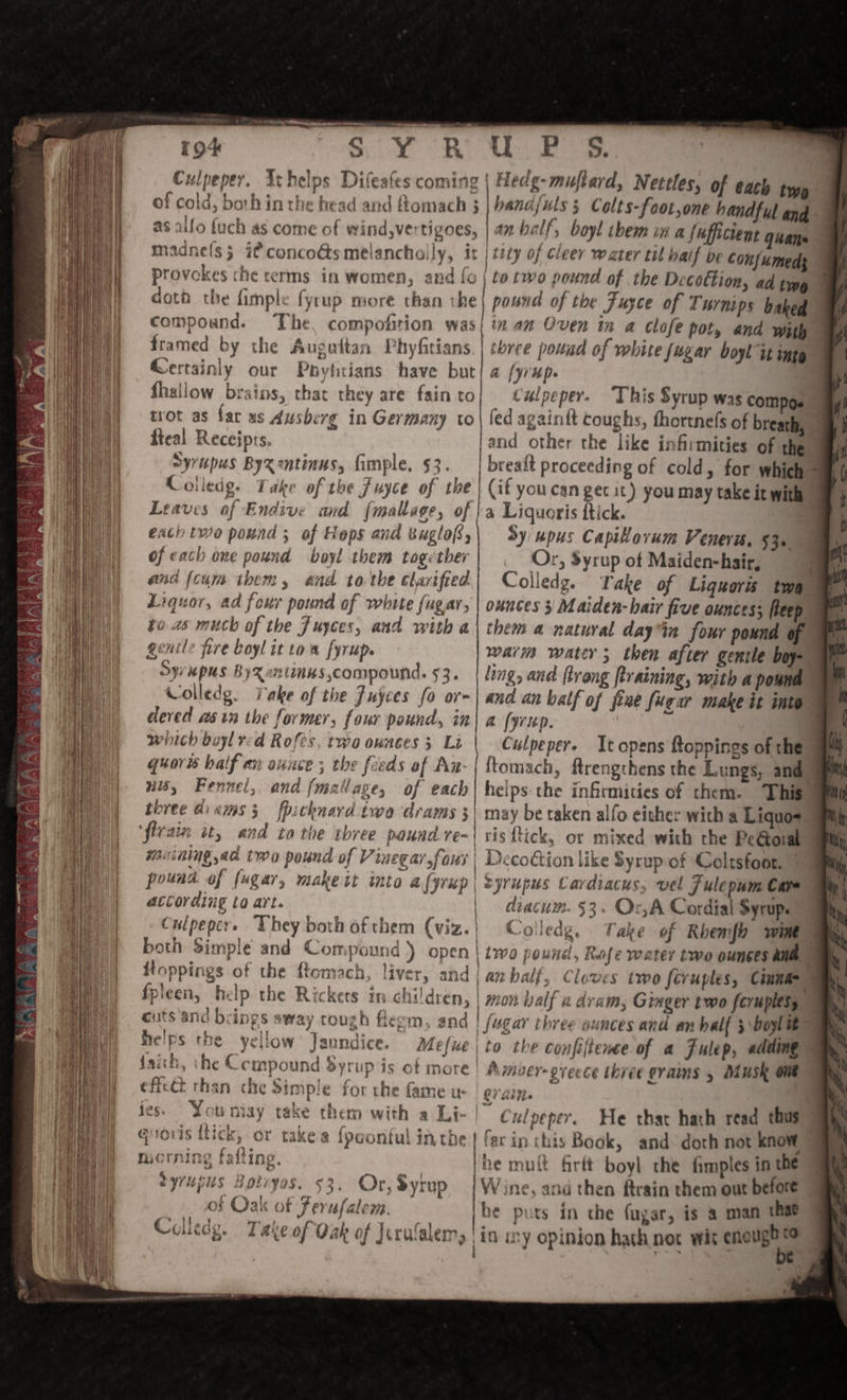 Pad awe a8 - “hh uu) ey hh, oe 7 i » SNEAK Bae | 12 a Perec’ AAP, Meee | Mean | nes % ee \ bh eta en ND iY es N\ \ ae f_—\ Tat LAAN! “ % ¥ hood A =) vi * at RN F £ tA of -.: i meat! aM. is Ny [ng ae ot AS ew? | PO Yn eRe Sera ‘ Ms) | Vea ah | Ae ee or SY OR ee Culpeper. Ithelps Difeafes coming | Hedg-muftard, Nettles, of each type of cold, both in the bead and ftomach ; handfuls 5 Colts-foot,one handful and - as alfo {uch as come of wWind,vertigoes, | 47 balf, bayl them in a (uffictent Quane madne(s; i? concoGs melanchally, it | t2ty of cleer water til balf be Conf{umeds doth the fimple fyrup more than the| pound of the Fusce of Turnips baked compound. The, compofition was| in am Oven in a clofe pot, and with framed by the Augattan Phyfitians. | chree pouud of white Sugar boyl it into Gertainly our Phytitians have but! a [yr Ups a fhallow brains, that they are fainto| tulpeper. This Syrup was compos trot as far xs Ausberg in Germany to | led again{t coughs, fhortnefs of breath, fteal Receipts, and other the like infirmities of the Syrupus Byxzntinus, fimple. 53. | breaft proceeding of cold, for which = Colledg. Take of the Juyce of the | (if youcan ger it) you may take ic with Leavis of Endive and {maltage, of }a Liquoris ftick. a exch two pound; of Heps and Buglo8,| Sy upus Capiovum Venera. $30. of each one pound boyl them together Or, Syrup of Maiden-hair, and (cum ibem, and tothe clarified) Colledg. Take of Ligquoris twa” Liquor, ad four pound of white fugar, | ounces 3 Maiden-bair five ounces; fleep © te 2s much of the Juyces, and with a\ them a natural dayin four pound of gentle fire boyl it tom fyrup. | wari water; then after genile boy Sy MpUs ByRentinns compound. 53. | ling, and trong [training, with a pound Colledg. Take of the Juyces fo or-| and an balf of fine fuear make it inte dered asin the former, four pound, in| a (yup. 7 | wiich buyl red Rofes, two ounces ; Li | Culpepere Ttopens toppings of the quorts balf ex aunce ; the feeds af An-| {tomach, ftrengthens the Lungs, and - wis, Fennel, and fmatlaze, of each| helps the infirmities of them. This) bree Gikms 3 fbithnard twa drams 3) may be taken alfo either with a Liquo- muining,ad two pound of Vinegar, faus | Decoion like syrup of Coltsfoor. — pound of (ugar, makeit into a (prep | nyrupus Cavdiacus, vel J ulepum Care atCording to art. | | diacum. $3. Or,A Cordial Syrup. Culpepcre Uhey both of them (viz.| Colledg. Take of Rhemfh wine both Simple and Compound ) open | two pound, Rofe weter two ounces ane 4 itoppings of the Rtomach, liver, and an half, Cloves two feruples, Cinna } 6 } da ivi es laa ab «, | 4 ; i ia j 1 . ‘- - cuts and brings away rough fleem, and | fugar three ounces and an half 5 boylit ee ® Qe dh Men eines oo uke . en faich, he , mpound Syrup is of more A mver- oreece ihiee grains 5 Musk one effcét rhan che 2impie for the fame u OVA fes. You may take them with a Li- | Culpeper. He that hath read thus | 7 ing falting. the muft firtt boyl the fimples in the Seg pig) ,&gt; | Wine, and then ftrain them out before bane ae: . he puts in the (ugar, is a man that Coley. Take of Oak of Jcrulalem, | in my opinion hath net wit saad a. Se ‘ x ’