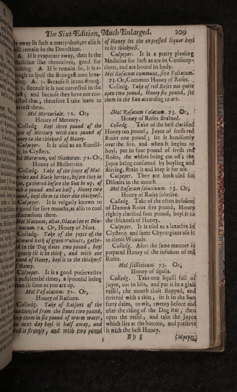 away in fuch a martyrdom,or elie} of Honey let the exprelfed liquor boyé bremain in the DecoGion. | £0 Ls thickne(s. Ifitevaporace away, then isthe| Culpeper. It is a pretty pleaing dicine like themfelves, good for | Medicine for {uch as are in Confump= hing. A Ificremsin in, it ise-| tions, and are-bound in body. ee ey. Bh to {poil the Arongeft man bres- | Mel Rofaium commune, jive F olratuwte a. A. x. Becaule it is too trong. 73.Qr;Common Honey of Rofes. ., Meee, Becaule it is nor correed in the! Colledg. Take of red Rofes not quite h, Rs and becaufe they have not cor~ | oper two pounds Honey ftx pound, {eé Waeted thac, therefore I cake leave to| them in the Sun according to art. : e@ them. | 5 Wis (tt » Mel Mercuriale. 72. Ors Mel Rafatum Colatum. 73. Or, | x a Honey of Mercury. Honey of Rofes ftrained. joy Moolledg. Boy! three pound ‘of the| Colledg. . Vake of the beft clarified Wee of Mercury with two paund of \Honeyten pound, Juyce of frefh red wey te the thickne(s of Honey. Roles one pound; fet it handfomly Be in Clyfters, 'boyl, putin four pound of frefh red Bel Morovum, vel Diamoren. 72. Or, | Rofes, che whites being cuc off 5 the ' Honey of Mulbercies. | Juyce being confumed by boyling and @ olledg. Take of the juyce of Mul. | ttirring, ftrain it and keep it for ule. M bes and black berries; before they be| Culpeper. Shey are both uled fog gathered before the Sun be wp, of | Difeates in the mouth. face ba pound and anbalf, Hoxeytwo| Mel Rofatumfolxiivum. 73. Ory WMewipeper. tis vulgarly known to| Colledg. ‘Take of the often infufion Beood for fore mouths,as alfo to cool | of Damask Rofes five pound, Honey mations there. - | righely clarified four pound, boyl it to, el Nucenm, alias,Diacavion et Dia- | the thicknels of Honey. ase cum. 72. Or, Honey of Nurs. Culpeper. It is uled as a laxative im alledg. Take of the suyce of the | Clyfterss and {ome Chyrurgians ule ic ward bark of green Walnuts, gatbe-|toclenieWounds. Blin the Dog daies two pound, boyl| Covedg. After the fame manner is Peently til it be thick , and with one| prepared Honey of the infufion of red ud of Honey, boy! it to the thickne? | Roles. | Pony. Mel (cilliticum. 73. Or, peper. Icisa good prefervative Honey of fquils. Raat ftilential times; a fpoonful being Colledg. Take one Squill full of Mfofoonasyouareup. | Juyce, cut in bits, and put itina glalg Mel Paffulatum. 72. Or, velle!, the mouth clofe ftopped, and | Honey of Raifons. _ . leovered with askin, fet icin the Sun Bolledg: Take of Raifons of the | forty daies, to wit, twenty before and Glenfed from the (toues two pound, | after the rifing of the Dog itar , then bthem in fix pound of warm water,\ open the welt ». and take the Jayce mmext day boyl it balf away, and | which lies at thebottom, and prelervd § - = ta es Li TG a ES St ek Ty 2 ie - = = VATA = 2 BOW PANES SS ae gaa \? re NS a. a / mae Ls ae: 2 as . . = ba=n8 1 igat r] BY ese We n Wan Ee PF if fey, als rw a ENtP +