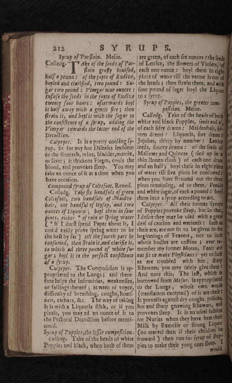 Syrup of Pur lain. Mefue. are green, of each fix ounces ¢ the feeds Colledg. ° Ake of the feeds of Pur-| of Lettice, the flowers of Violetssigf lain grofly bruifed;| each one ounce: boyl them in eighty balf a pound: of the juyce of Endive, | pints of water till the vertue ts our opm boyled and clarified, two pound: Sx~| the heads then {train them, and witha gar two pound : Vinegar nine onnces :| four pound of lugar boy! che Liquogm Infuse the feeds in the jujce of Endive | toa lyrup. yh twenty four hours: afterwards boyl| Syrup of Poppies, the greater comes it half away with a geile fives then poftiton. Metue. Rrain it, and boylit wiih the fugar to| Colledg. Take of the heads of bor rhe confiltence of a {yrup, adding the white and black Poppies, feeds and alg Vinerar towards ibe latter end of the | of each fifty. drams: Maidenhair, ffs Decoétion. ren drams : Liquoris, five dtams§ ' Culpeper. Ic isapretty cooling {y- Jujubes, thirty by number: Letticgai tup, fit for any hor Difeales incident |leeds, fourtydrams: of the feeds Ohm to the ftomach, reins, bladder,matrix, | Mallows and Quinces (tied up in gamgl oliver; itthickens Flegm, cools the thin [innen cloth ) of each one drany blood, and provokes fleep. You may|andan half; boy! thefe in eight ping take an ounce of it at atime when you| of warer till five pints be confumedg have occafion. when you have ftrained out the three ‘Compound {yrup of Coltsfoot. Renod. | pints remsining, ad to them, Penidg Colledg. Take fix handfuls. of green| and white fugar,of each a pound = boy Colisfoot, two handfuls of Marden- | them into a fyrup according toart, hair, one handful of Hyfop, and two\ Culpeper. All thefe former {prope ounces of Liquors ; bogl them in four | of Poppiesprovoke fleep, but in thatga pints, eicher * of rain ov Spring water | I defire they may be uled with a great? { *if I durft (pend Paper about it, I] deal of caucion and warinels: fuch aga coud eafily péove {pring water to be|thefe are, are not fit to be given inthe ihe belt by far] till the fourth pare be| beginnings of Feavers, nor to lucia confumed, then (rainit,and clavifie it,| whofe bodies are coftive 5 ever t= to which ad three pound of white fue\ member my formet Motto, Fools are gar 3 boyl it to the perfect confiftence |not fit to make Phyftians: yet to luc of a yup. ) as are troubled with hor, Shap Culpeper. The Compofition js ap- | Rhewmss you may fafely give thems propriared to the Lungs} and there |And note this, The lait, which i fore helps the infirmities, weaknefles, | borrowed from Me/ue; is appropriated ot failings thereof ; as want of voyce,/to the Lungs, whofe own words difficulry of breathing, coughs, hoarf- | (tranflatton excepted) of it are thele’ nels, cathars, &amp;c. The'way of taking | It’prevails againit dry coughs, prificks itis witha Liquoris ftick, or if you | hot and fharp gnawing Rhewas, ans pleafe, you may ad an ounce of it to provokes fleep. It is an ufual fafhion the Pe@oral Deco@ion before menti-|for Nurfes when they have heat theit” oned. ~ ‘Milk by Exercife or rong Liquot Syrup of Poppiesstbe lelfer compofition.'(no marvel then if their chilaren Colledge. Vake of the heads of white | froward ) then run for fyrup of Pops Poppies and black, when both of them Pics to make their yong ones a | is ee a