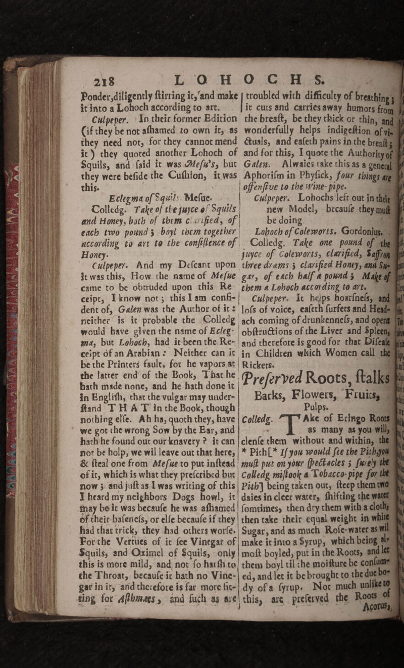 218 LQH OCH S$. Ponder, diligently flirring ic,‘and make | troubled with difficulty of breathing 3 it into a Lohoch according to art. it cuts and carriesaway humors from J) Culpeper. | In their former Edition the breaft, be they thick or thin, and 4 Cif they be not afhamed to own it, as wonderfully helps indigefion of yj they need not, for they cannot mend duals, and eafeth pains inthe breafts. | it) they quoted another Lohoch of and for this, I quote the Authority of Squils, and {aid it was Me/u’s, but Galen. Alwaies take this as a general Eclegma of Squils. Mefue- | Culpeper. Lohochs left out in thep ay Colledg. Take of the juyce of Squils | new Model, becaule they mult @ and Honey, both of them clarified, of | be doing , each two pound 3 boyl them together Loboch of Coleworts. Gordonius, | according to avt to the confe(tence of Colledg. Take one pound of thems Honey. juyce of Coleworts, clarified, Saffroq an Culpeper. And my Defcanct upon three drams 5 clarified Honey, and Saami it was this, How the name of Mefue gar, of each half a pounds Makeop am came to be obtruded upon this Re. them a Lohoch according to art. | ceipt, Iknow not; thislam conf-| Culpeper. Ic helps hoarfnels, and dent of, Galen was the Author of it? |ofs of voice, eafeth furfers and Heads neither is it probable the Colledg ach coming of drunkennel(s, and opens would have given the name of Ecleg- obftru@tions of the Liver and Spleens ma, but Loboch, had itbeen the Re-' and therefore is good for that Difealew ceipt ofan Arabian: Neither can it iq Children which Women call the ty be the Printers faule, for he vapors at} Rickets. . { the latter end of the Book, That he Preferved Roots ftalks sy | ; | hath made none, and he hath done it in Englith, that the vulgar may under-| Barks, Flowers, Fruits, ftand THA T inthe Book, though Pulps. : nothing elfe. Ah ha, quoth they, have | Colledg. Ake of Exingo Roots we got the wrong Sow by the Ear, and : as many as you will, %, hath he found out our knavery 2? it can jclenfe them without and within, the not be bolp, we wil leave out that here, | * Pich|* If you would fee the Pith,jou &amp; fteal one from Mefue to put inftead | wut put om your (pectactes 5 fuvely te of it, which is what they prefcribed but | Colledg miftook a Tobacco: pipe for te now 3 and juft as | was writing of this| Pizh] being taken out, fteep them two I heard my neighbors Dogs howl, it| daies in cleer water, fhifting the water tay be ic was becaufe he was afhamed | fomtimes, then dry them with a cloth of their bafene(s, or elfe becaufe if they| then take their equal weight in while had that trick, they had others worfe.| Sugar, and as much Rofe-water as Wi Forthe Vertues of it fee Vinegat of | make itinto a Syrup, which being als Sguils, and Oximel of Squils, only | moft boyled, put in the Roots, and let this is more mild, and, not fo harfita! them boyl til che moifture be confume the Throat, becaufeic hath no Vine-| ed, and let it be brought to the due bor gat init, and therefore is far more fit-} dy of a fyrup. Nor much unlike to ting for Althm, : cl ¢\ thi ; the Roots oF ting for A(thmaes, and fuch as ave! this, are preferved the AconS,