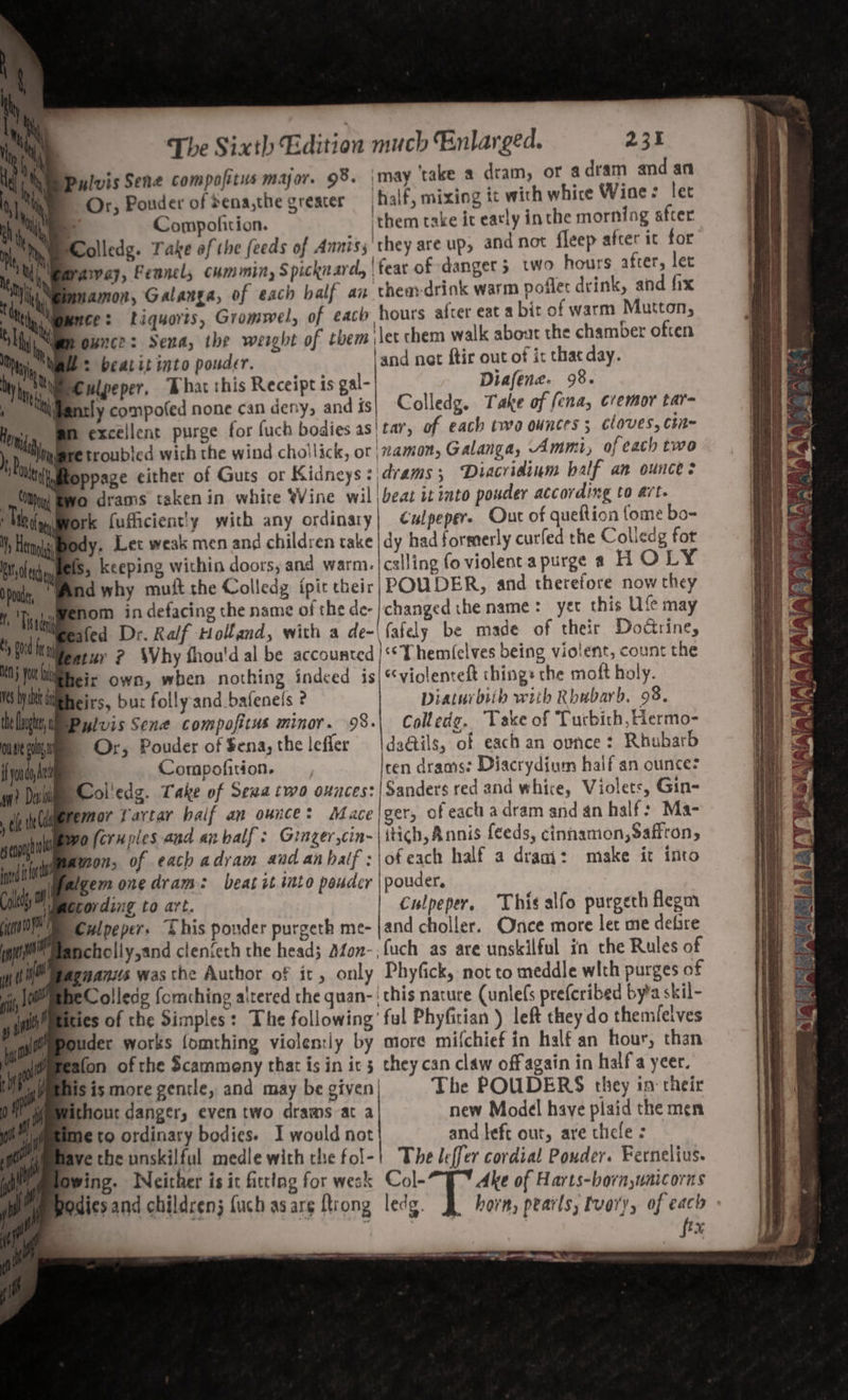 Nt, ‘\ Or, Pouder of Sena,the greater half, mixing tt with whice Wine: let My | thi \ a Compofition. them take it eatly inthe morning after nie Yy olledg. Take af the feeds of Anniss'they are up, and not fleep after ic for Nii Baraway, Fennel cummin, Spicknard, | fear of danget 5 two hours afcer, let | amon, Galanga, of each half an theadrink warm poflet drink, and fix nce: Liquoris, Gromwel, of each hours afcer eat abit of warm Mutton, ounce: Sena, the weight of them let chem walk about the chamber often He: beatit into pouder. land not ftir out of it that day. wlpeper, Bhat this Receipt ts gal- Diafene. 98. arly compofed none can deny, and is| Colledg. Take of ena, cremor tar- excellent purge for fuch bodies as! tar, of each twa ounces; cloves, Cin- qmre troubled wich the wind chollick, or ‘namon, Galanga, Ammt, of each two iMtoppage either of Guts or Kidneys idrams; ‘Diacridinm half an ounce: © drams taken in whire Wine wil beat it into pouder according to art. ork fufficient!y with any ordinary} Culpeper. Out of queftion fome bo- Sdy. Let weak men and children take |dy had formerly curfed the Colledg fot tole Ms, keeping within doors, and warm. |cslling fo violent a purge 4 HOLY Dpoude, | Wd why mult the Colledg ipit their | POUDER, and therefore now they m Tiregamero™ in defacing the name of the de-| changed che name: yet this Ufe may ned afed Dr. Ralf Holland, with a de-\fafely be made of theit DoGrine, ' Mifeatur ? SVby fhou'd al be accounted |‘*Them(elves being vioient, count the i yt by heir own, when nothing indeed is|*violenteft ching: the moft holy. ms by leirs, bur folly-and bafenels ? Diaturbiih with Rhubarb. 98. the Dug, w Bylvis Sene compofitus minor. 98.| Colledg. Take of CT urbith, Hermo- oot Or, Pouder of $ena,the lefler | dactils, of each an ounce: Rhubarb if youdo, Ai Compofition. —, ten drams: Diacrydium half an ounce: wy? Dale Col'edg. Take of Seva two ounces: Sanders red and whice, Violets, Gin- ele th ieremor J artar half an ounce: Mace |ger, of each a dram and an half: Ma- di Were (eruoles and anbalf: Ginzer,cin-|itich, Annis feeds, cinnamon, Safiro scat wo (cruples and anbalf: Ginger,cin itich, Annis » cinnamon, affton, itt amon, of each adram aad an half : of each half a dragi: make it into y ulpalgem one dram: beat ct ito pauder | powder. cls wording to art. Culpeper, Thi¢alfo purgeth flegm Culpeper. This ponder purgeth me- jand choller. Once more let me defire Hehellyjand clen{eth the head; Afon-,fuch as are unskilful in che Rules of spans was the Author of it, only Phyfick, not to meddle with purges of BeColledg fomching altered the quan- | this nacure (unle(s prefcribed byta skil- ies of the Simples: The following’ ful Phyfirian ) left they do themilelves buder works fomthing violen:ly by more mifchief in half an hour, than tafon of the Scammeny that is in ic 5 chey can claw off again in half yeer. iis is more gentle, and may be given| The POUDERS they in: cheir fithour danger, even two drams at a new Model have plaid the men me to ordinary bodies. I would not and left out, are thicle ; ve the unskilful medle with the fol-| The leffer cordial Pouder. Fernelius. Owing. INeither is it fitting for wesk Col- Ake of Harts-born,unaicorns Iodies and children {uch asarg ftrong ledg. horn, pearls, tvary, of each | c fix gene —— ——- _- —_— rr. eee ‘