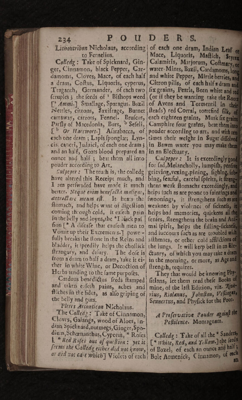 Lithontribon Nicholaus, according | of each one dram, Indian Leak ; to Fernelius. | Mace, Liquoris, Maftich, Styras Coledz : Take of Spicknard, Gin- | Calamitis, Marjorum, Coftmary, | ger, Cinnamon, black Pepper, Car-| water-Mints, Bazil, Cardamoms, lop damoms, Cloves, Mace, of each half| and white Pepper, Mirtle berries, an a dram, Coftus, Liquoris, cyperus, | Citron pills, of each half a dtam Traganth, Germander, of each two | fix grains, Pearls, Been white and q fcruples 3 the (eeds of * Bifhops weed | (or if they be wanting take the Roos {? Ammi.] Smallage, Sparagus. Bazil |of Avens and Tormentil in. the Mertles, citrons, Saxifrage, Burnet | {teads) red Corral, torvefied filly gam carraway, carrots; Fennel. Brufcus, ;each eighteen grains, Musk fix graingy, Parfly of Macedonia, Burs, &gt; Sefeli, | Camphire four grains, beat themip {&gt; Or Harrwort:] Alirabacca, of | pouder according to arc, and with te each one dram ; Lapis fpongiz; Lyn-|times their welght in Sugar diffglye - is, cancri, Judaici, of each one dram 3|\in Bawm warer you may make the and an half, Goats blood prepared an /in an EleQuary. eal ounce and half 5 bearthem allinto| Cwlpeper: It is exceedingly gon pouder according tO Art, fo: (ad,Melancholly, lumpith, pén C Culpeper: The truch ts, the colledg | grieving, vexing,pining, fighlng; {ol have altered this Receipt much, and! bing, fearful, careful {pirits, ic fren Earn perfwaded have made it much{ chens weak ftomachs exceedingly, ai better. Nequé enim benefatta maligncs, helps (uch as are prone to faintingsal aeireéiare menm eff. It hears the! {woonings, it trengthens fuchss ftomach, and helps want of digeftion| weakned by violence of ficknélsys coming through cold, it eafech pain} helps bad memories, quickens alltf inthe belly and ioyns,tbe *E liack pat | fentes, Rrengthens the brain and Aa fon [* A difeafe thar caufech mea to, mal (pirit, helps the filling-fickmel Vomit up their Excremenis.] powe'-! and (uccours fuch as are troubled wl fully breaksthe (lone in the Reins and| aithmaes, or other cold aftilGionse bladder, icipeedity helps the chollick| the lungs, It will keep belt in sn Bitsy firangury, and dilury. The dole is) Quary, of which you may rake a dual from adram to half a dram, ‘take it ei-| in the morning, or more, as Agel ther in white Wine, or Decodtion of ftrength, requires. ae Herbs tending to the fame purpolts. | They that would be knowing Pay Carduus benedidtus feeds ftamped| fitlans, lec them read thefe Books , and tsken eafeth pains, aches and| mine, of the laft Edition, viz. Rive Riches in the fides, as allo griping of| rias, Riolanns, F obnfton, V ¢ flings the belly and guts. Seunertns, and Phyfick for the Poole Pleves Arconticoa Nicholaus. a The Coleds: Take of Cinnimon,| 4 Preferuative Pauder ayant . Cloves, Galangs, wood of Aloes, in- Peftilence. Montagaam. cran apicknard,nutmegs, Ginger, $po- q cian, Schoenanthus, Cyperus, * Roles! Colledge : Fake of all the * Sandets | * Rea Rojes out of qutfliva: yet ic; (* white, Red, and Yellow. jane ‘ | seems the Callede either did not know,? of Bazel, of each an ounce ani hs ’ ar did nat cave which} Violets of each; Bole Armenick, Cinnamon, 9 “a , ae