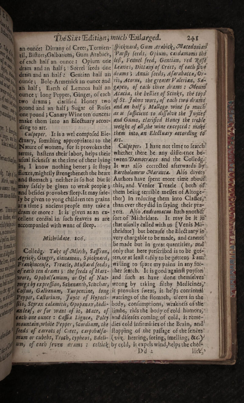 an ounce: Dittany of Creet, Lormen- \Picknard, Gum Arabick, Macedonias til, BiftortsGalbanum; Gum Arabick, Parfly feeds, Opium; tardamoms the ofeach half an ounce: Opium orie |lef, Feanel feed, Gentian, ved Kose Hy Momedram and an half; : Sorrel feeds One| Leaves, Dittany of Creety of each five Wy ieedesin and an-half: Gentian half an|4/ams 5 Annis feeds, Afarabaccas Or- Bunce; Bole-Armenick an ounce and |/155 Acorms, the greater Valerian, Sa~ h half; Barth of Lemnos half an/gapen, of each three drams : Menm Bunce ;: long Pepper, Ginger, ofeach! Acacia, the bellies of Scinks, the tops fo drams; clarificd Honey twolof St. fobns wort, of each two drams: Sound and xn half; Sugar of Roles) and an half; Mallego. wine fo much phe pound 5 Canary Wine ten’ ounces: | a 1 fufficient to diffolue the Fuycey t Make them into an Electuary aecor-| and Gums, clarified Honey the treble ding to att. | weight of all,the wine excepted: make Mi Culpeper. Icis a wel compofed Ele-| them imto.an Eletiuary astording to “ipezusry, fomtiing appropriated to the; 4/t. Fi | pi a Nature of women, for it provokes the Culpeper« 1 have not time to fearch: Merms, haftens their labor, helps their) whether, there be. any difference be~ wal ficknefs at the time of their lying: tween Damocrates and the Colledg. m, I know nothing better 5 it ftops Je-was allo correted afterwards by’: axes,mightily ftrengtheneth the bears Bartholomew Maranta. Alto divers Ad ftomach 5 neither is fo hot burit) Authors have {pent more time aboud: Hinasigmmay fafely be given to weak peoples this, and. Venice Treacle (both of nity byes befides provokes'fleep-It may fafe-| them being terrible mefles of Altoge~ © My be given to yong childrenten grains/ther) in reducing them into Clafhes;* Thi dear ormore: I:is given asan ex=|yers. Alo Andromacus hath anothér’ ellent: cordial in: fuch feavers as are |fort of Michridate. It misy be it companied with want of fleep. that ufually called with us: [ Venis Mi= a 4 thridate} but becaufe the Electuary is. ‘be made but in great quantities, and DColledge Take of Mirrb, Saffroxy only chat here prefcribed is to be got+. Wmaerick, Ginger, cinnamon, Spicknard, \teror at fealt eafily to be gotteny Fam: pebrankincenfe, Treacle, Muftard (eeds,|villing to {pare my pains in any ftt=. mopeach ten drams 5° the feeds of Hart- \ther featch. Ic is good’againtt poyfon: Mort, Opobalfamum, or Oyl of Nuts jand fuch as have done themlelves: ips by expreffion, Schenanth,Sitechas;|wtong by taking filthy Medicinés,’ ius, Galbanum, Turpentine, long it provokes fweat, it he!ps continval’ epper, Caltorinm, Fuyce of Hypoci- \watrings of the ftomach, ulcers in the WS; Styrax calamitis, Opopanax,tndi- |body, confumptions, weaknels of the wleaf, or for want of it, Mace, of \limbs, ridsthe body of cold humots;” ach one ounce : Caffia Lignea, Poley and difeales coming of cold, it remit~_ guntain;white Pepper, Scordium, the |dies cold infirmities of the Brain, and As of carrots of Creet, carpobatfa- {topping of the paflage of the fences’ um or cubebs, Troch, cypheos, Bdcli- (viz. hearing, feeing, (melling; &amp;e.y M, of each feven crams : celtick: by cold, icexpels wind,helps the chol= BS iam Dd 2 lick”&gt; i