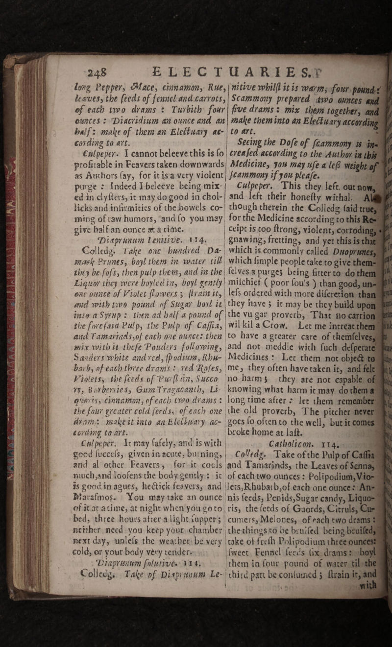 long Pepper, Mace, cinnamon, Rue, | nitive whilft itis warm; four pound&lt; leaves, the feeds of fennel and carrots, | Scammony prepared dwo ounces ands of each two drams : Turbith four| five drams: mix them together, and exnces &gt; Diacridium an ounce and an| make them into an Electuary accordin aif: make of them an Elettuary ac-| to art. ta : cording to att. | Seeing the Dofe of (cammony tw ina ® Culpeper. 1 cannot beleeve this is fo | creased according to the Author in this ay profirable in Feavers taken downwards; Medicine, you may ufe a le® weight of ay as Authors (ay, for itis‘ very violent} /¢ammony if 30x pleafe. i purge : Indeed Ibeleeve being mix-{ Culpeper. This they left. out nowy © ed in clyfters, it may do good in chol-| and left their honefty withal. A licks and infirmities of the bowels co-| though therein the Colledg (aid truegs ming of raw humors, and fo you may, forthe Medicine according to this Rew give halfan ounce at a time. | ceipt is too ftrong, violent, corroding, | Diaprunum Lenitive. 114. | gnawing, fretting, and yet this is thas, Colledg. take one hundred Da-, whichis commonly called Daoprunesye H mask Prunes, boyl them in water till which fimple people take to give them=— af they be foft, then pulp them, and in the| {elves purges being fitter to. do themm u] Liguoy they were boyled in, boyl gently mifchiet ( poor fou's ) than good, un-_ Gite OUNEL of Violet flowers ; fi VAN lity | lefs ordered With more difcretion than | and with tivo pound of Sugar boyl it\they nave 5 ir may be they build upon inte aSyrup: then ad balf a pound of | the vu gar proverb, That no carrione the forefaid Pulp, the Pulp of Caffia,| Wilkila Crow. Let me intreat them and Tamariads of each ore ounce: then to have a greater care of themfelvesuum mix with it thefe Ponders following, and not meddie with fuch defperate aul Sanders white and red, (podium, Rba- Medicines: Let them not obje&amp; tou barb, of each three drams: red Rofes, me, they often havetaken ic, and felt mn) Violets, ibe feeds of Pur[lin, Succo no harms they are not capable of mm #¥, Barbervies, Gum Tragacanth, Li- knowing what harm ic may dothem aa giorts, cinnamon, of each two drams: long time afcer &gt; lee them remember any, the four ereater cold ferds, of each one \the old proverb, The pitcher never i dvom: makeit into an Elethwary ac- | goes fo oftento the well, butit comes am cording to art. broke home at laft. aes Crlpeper. Acmay fafely, and ts with | . Catholicon. 114,- : good fuccels, given inacuce, burning, ; Coledg. Take ofthe Pulp of Cafita : and al other Feavers, for it cocls and Tamarinds, the Leaves of Sennay h much,and loofens the body gently: it of eachtwo ounces: Polipodium,Vio= 9 is good. in agues, hectick feavers, and ‘lets, hubarb,of each one ounce: An= ay Marafmos- You may take an ounce nis feeds, Penids,Sugar candy, Liquo= ay of itaratime, at night when you goto, ris, the feeds of Gaords, Citruls, Care bed, three hours afrer alight supper; | cumers, Melones,. of each two drams au neither necd you keep your chamber | thethings to be bruifed being bruiledyy next day, unlels the weather) be very take of freth Polipodium three ounces cold, or your body véry render {weet Eennel feeds (ix dreams» -boyl! Diaprinum folutives V4) them in four pound of warer til the Colledy, Take of Diasprtnum Le- hire part be con{umed 5 {train it, and : «4 Ww oe