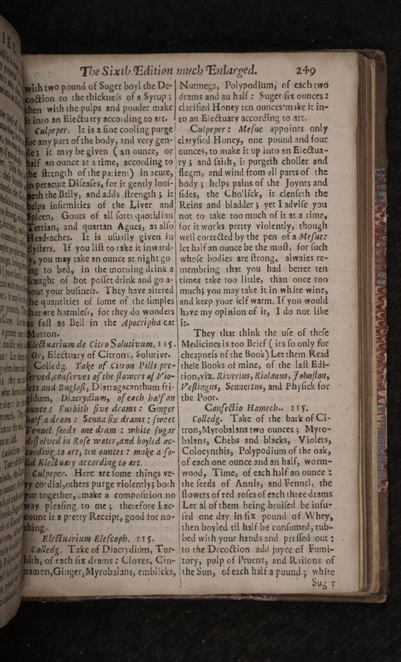 ith two pound of Suger boyl the De- Nurmegs, Polypodium, of each two Bion to the thicknefs of a Syrup; | drams and au half: Sugerfix ounces ¢ with the pulps and pouder make} clarified Honey ten ounces*make it in- into an EleGtuary according to art. ! co an EleCtuary according to art. Culpeper. \cisafinecooling purge! .Cwlpeper: Mefue appoints only any part of the body, snd very gen-! claryfied Honey, one pound and four $ it may begiven (an ounce, or) ounces, to make it up into sn Bie@ua- BIg an ounce at atime, according to!ry3 and faich, ic purgeth choller and ftcength of the parien:) in acute, flegm, and wind from al! parcsof the peracute Difeafes, for it gently loof-| body 5 helps pains of the Joynts and the Belly, and adds ftrength 5 it| fides, the Cho!lick, it clenfeth rhe Kiy,melps infirmities of the Liver and) Reins and bladder 5 yet Tadvife you leen, Gouts of all forts quotidian not to take too much of it at a time, Brtian, and quartan Agues, as alfoj for it works pretty violently, though ead-aches. It is ufuslly given in! well corrected by the pen of a Mefuer fers. If you lift to take it inward-| let halfan ounce be the molt, for fuch you may cake an ounce at night go | whofe bodies are frong, alwaies re- sto bed, in the morning diink a| membring that you had bercer ten Grancht of hot pofler drink and goa-| times take too little, than once too itn me Bt your bulinels. hey have altered | much3 you may take it in white wine, Wie quantities of (ome of the fimples|and keep your {elf warm. If you would SS AR ee ee — - = = 4 Sn = DE Cae 3— = 5 omy a dsteite Hutton. They thar think the ufe of thefe Wee tihinelectxarium de Citro Solutivum. 15 .\ Medicinesis too Brief ( its fo only for 6) letmm@r, Ele€tuary of Citrons, Solutive. ;cheapnels of the Book) Let them Read yoftn hese oliedg. Take of Citron Pills pre-|thele Books of mine, of the lait Edi- 5 they ee ed,conferves of the flowers of P’io- \ tion,viz. Riverius, Riolanus, f obnfton, hat hu and Buglof, Distragacanthum fri- | Veflingits, Sennertus, and Phyfick for ate: wie Diacrydium, ofeach balfan\the Poor anh Tienes suey bith five drams: Ginger Confettio Hamech. 115. oe fadram: Sennalix drams:(weet| Colledg. Take of the bark of Ci- into te razed feeds one diam : white {ugar | tron,Myrobalans two ounces; Myro- Plolved in Rofe water,and boyled ac- | balans, Chebs snd blacks, Violets, qding to art; ten ounces: make a fo- |Colacynthis, Polypodium of the oak, Electuavy according to art. of each one ounce and an half, worm- Culpeper. Here arefome things ve- | wood, Time, of each half an ounce $ pco'dial,others purge violently; both |the feeds of Annis, and Fennel, the Etogether,.make « compofition no | flowers of red rofes of each three drams ly pleafing to me; therefore Lac- | Let al of them being bruifed be infu- Unt ic a pretty Receipt, good for no- | {ed one day infix pound of Whey, ing. : ithen boyled til half be confumed, rub- ) Eletiucrinm Elefcoph. 115. | bed with your hsnds and. prefled out : Colledg. Take of Diacryditim, Tur- \to the Decoction add juyce of Fumi- h, of each fix drams : Cloves, Cin- {tory, pulp of Pruent, and Railons of y Ve. ’ c ke mon,Ginger, Myrobalans, emblicks, |the Sun, ofeach balfa pound; white | bs Sug ie . a Ore wee ~~ we oe ee en | Se a dee P as ee ata Xs &gt; 4