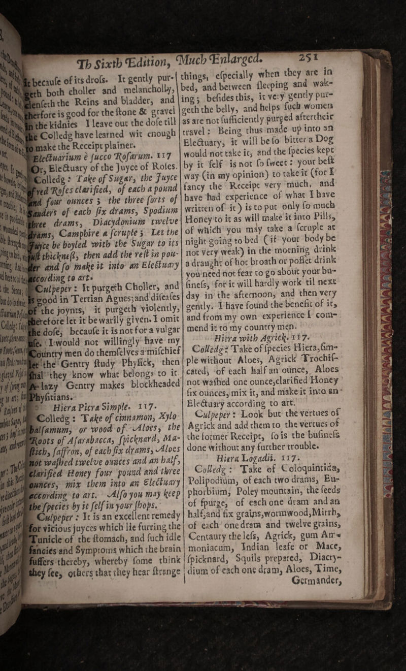 hecaule of itsdrofs. It gently put- h both choller and melancholly, fech the Reins. and bladder, and rfore is good for the {tone &amp; gravel ie kidnies 1 leave out the dofe till &amp; Colledg have learned wit enough Nmake the Receipt plainer. 7 bd dn Brun i Cal ots ea ys Peston ld Mi yf rn i hy gait tt fit sj go i, bi May 4 Dr, BleGtuary of the Juyce of Roles. Colledg: Take of Sugar, the Juyce Hed Rofes clarified, of each a pound fd four ounces 3 the three forts of ders of each fix drams, Spodium ee drams, Diacydontum twelve ams, Campbire a fcruple 5 Let the te be boyled with the Sugar to its Ethickne(®, then add the relt in por- sand fo make it into an Elestuary cording to arts Culpeper: Ic purgeth Choller, and Sood in Tertian Agues;and difeates f the joynts, it purgeth violently, ferefore let it be warily given. f omit edofe, becavfe it is not for a vulgar B. ‘I:would not willingly have my potintry men do themfel'ves a’mifchiet e the Gentry ftudy Phyfick, then fal ‘they know what belongs to it Blazy Gentry makes blockheaded nyfitians. e DS HieraPicra Simple. 117- Solledg : Take of cinnamon, Xyla- ifamum, or wood of Aloes, the Roots of Afarabacca, [picknara, Ma- ich, faffron, of each fix drams, Aloes it wafhed twelve ounces and an half, arifsed Boney four pound and three bunces, mix them into an Elediuary Gording to art. Alfo you may keep fpectes by it felf in your hops. | Culpeper : Ic is an excellent remedy ; fuch idle ancies and Symproms which uffers‘thereby, whereby fome ¢ hey fee, others that they hear {tren 252 things, e(pecially when they are in bed, and between flecping and wak- ing; befides this, ic very gently pure geth the belly, and helps fuch women as are not (ufticiently purged aftercheir travel: Being thus made up tnto an BleQuary, it will befo bitters Dog would not take it, and the fpecies kept by it felf isnot fofweec: your belt way (in my opinion) to take it (for E fancy the Receipe very much, and have ‘had experience of what T have written of it) isto put only fo much Honey'to it as will make it into Pills, of which’ you may take a (cruple at night going to bed Cif yout body be not very weak) in the morning drink a draught of hot broath or pofiet drink you'need not fear to go about your bu- fine(s, fot ic will hardly work til next day in’ the afternoon, and then very gently. Ihave found the benefit of its and from my own experience L com- mend it to my country men. Hivvra with Agrick. 117. Colledg* Take of {pecies Hiera,fim- ple without Aloes, Agrick Trochif- cated, ‘of each half an ounce, Aloes not wafhed one ounce,clarified Honey x ounces, mix ir, and make it inte an° Eleétuary according to art. Culpeper? Look but the vertues of Agrick and add them to the vertues of the former Receipt, fois the bufinels done without any farther trouble. Hiera Logadit. 117. Colledg : Take ef Coloquintida, Polipodium, of each two drams, Eu- phorbium, Poley mountain, the feeds of fpurge, of eachone dram and an half,and fix grains,wormwood, Mirrh, of each’ onedram and twelve grains, Centaury thelefs, Agrick, gum Am~ moniacum, Indian lesfe or Mace, (picknard, Squils prepared, Diacty~ dium of each one dram, Aloes, Lime, Germander,