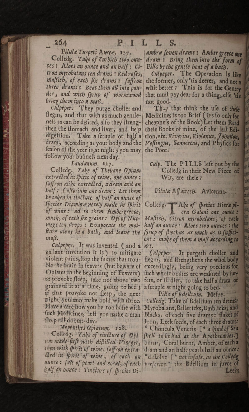 Pilule Turpeti Auree. 127. | ambre fever drams: Amber eveece onp Colledg. Take of Turbith two onn-|dvam: Bring them into the form of ces: Aloes an ounce and an half: Ci-| Pills by the gentle beat of a bath. iron myrobalans ten drams : Red rofes,| Culpeper. The Operation Is likes maltich, of each fx crams : faffron | the former, only ’tis deerer, and nota three drams: Beat them all into pou-| whitbetter: ‘This is for the Gentry der, and with fyrup of wormwood | that mult pay dear for a thing, elfe ‘ds | bring them into a maf. s not good. a |, Culpeper. They purge chollér and; Th-y that think the ufe of thefeumi flegm, and that with as much gentle-| Medicines is too Brief ( its fo only forum nels as can be defired; alfo they ttreng-| cheapnefs of the Book) Let them Read then the fLomach and liver, and help) thefe Books of mine, of the laft Edis digettion. Take a fcruple ‘or half a| tion,viz. Riverins, Riolaaus, F obnfton, dram, ‘according as your body and the Veflingus, Sennertus, and Phyfick for feafon of the yeer is,at night 3 you may, the Poor. —- follow your bufinefs next day. a Landanum. 327, Culp. The PILLS left out by them, Colledge. Take of Thebane Opium| Colledg in their New Piece ofm extracied tm Spirit of wine, one ounce : Wit, are thele: e of wines ad to them Ambergrecce, | cra Galent one ounce? @ musk, of each fix grains: Oyl of Nut- | Maflich, Citron myrobalans, of eacouat wegs ten drops ; Evaporate the moi-'balf an ounce: Aloes two ounces 2 the Rure away ina bath, and leave the (yrup of flechas as much as. is fuffici- 1 maafs. ‘ent: make of them a ma according t0 ay Culpeper. Tt was invented. (and a! art. : Se gallant invention it is) to mitigate| Culpeper. Yc purgeth chollet and violent pains, {top the fumes that trou- |flegm, and ftrengthens the whol body = ble the brain in feavers (but beware cf exceedingly, being very precious fone Opiates in the beginning of Feavers) fuch whole bodies are weakned by (ute to provoke fleép, take not above ‘two ifets, or ill diet, to take halfadram of grains of it at a time, going to bed 3 |afcruple at night going to bed. if that provoke not fleep, the next} Pills of Bdellium. Mefve. night you may make bold with three. | Colledge. Take of Bdellium ren drains: , Have a care how you be too bufe with ‘Myrobalans, Bellericks,Emblicks; and fuch Médicines,’ left you make aman | Blacks, ofeach five drams: flskes of fleep till dooms: day. ‘Tron, Leek feeds, of each three dramise | Nepeuthes Opiatum. 28. '* Choncula Veneris [* a hind of Sea Colledg. » Take of tincture of Obi \fhell to bebad at the Apotbecaries.)_ nin made hil with diftilled Vineger, burnt, Coral burnt, Ambet, of eacha ihen with fpirtt of wine, (affron extra- dram anid an half: pearls half an ounces) hed in fpirit of wine, of each an|*diftolve [* not ufufe, as te Colledg ounces fatt of pearl and coval, of each prefcrive.) the Bdellium in juyee of pall ap ounces Trtture of fbi cies Di-~' j Leeks © Tyros,