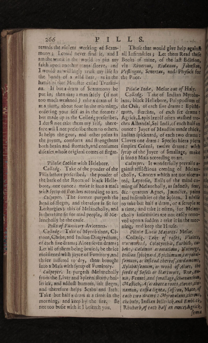 reeards thé violent working ef Scam-/ | Thofe.that would give help againfy mony 5 Leouic never find it, andI all Infirmities; Let them Read thefe aim the worit in the world to pin my Books of mine, of che laf Bditions faith upos another mans’ fleeve, and viz Riverms, Riolanus, Fobnftom T would’ as*willingly craft my life in Viflingus, Sewertus, andPhyfick for the ‘sands-of a wild ears asin the: the Poor. on i hanas. ot that Moufter called Pradttii 109 e on. At bucadram of Scammony be! Pilale Inde, Mefue out of Malye putin, then may aman ({stely (ifmot, Coledg. Take of Indian Mytobaeuny too mach weakned ) cake adram of it lans, black Heliebore, Polypodium opamp ava tite, about four in che morning, the Oak, of each five drams: Epithioms ordering your felf as inthe former: num, floechas, of each fix dramgel burt made up as the Colledg preferibes, Agrick,Lapislazoli often wafhed tras I dur&amp; net cake chem my elf, there-| ches Alhandal,Sal Indi,of each halfam fore wil I not pretcribe chem to others.’ ounce: Juycé of Maudlin made thickua) Jchelps the. gout, and other pains in) indian {picknard, of each two dramsem. the joynts, comforts and ftrengthens| Cloves one dram: Species hiera picramp) both brain and ftomsch,and conlumes fimplex Galeni, twelve deams? witha difeafes whole original comes of flegm. | fyrup of the Juyce of Smallage, maken | | ix intoa Mats according to art. a Pilule Cothiw wich Helebore. Culbepers Ye wonderfully prevails as) Colledg. Take of the pouder of the | gainit sfli@ions coming of Melansuam Pills before prefcribed, che pouder of | cholly, Cancers which are not ulcerasum the bark of the Roots of biack Helle-| ted, Leprofie, Evils of thé mind comm boresone ounce: make it into a mals | ming of Melancholly, as fadnets, feary wick (yrup of Loechas according to art. &amp;c. quattin Agues, Jauncice, pains Culpeper. The former purgeth the | and infirmities of che spleens Dadvileaay head.offlegm, and therefore is fit for }ro take but half 4 dram, or a feruple stam Lerhargies' this of Melancholly, and atime, and take it often, for Melansaay istheretore ht for mad people, if Me-| cholly infirmities are not eafily remo Janchally be the caule. | ved upon fudden : teke icinthe moray Pills of Famitory Avicenna. | ning, and keep the Houfes*™ 9999 Coledgs Uake of Myrobalans, Ci+| . Pituie Luca Majores. Metuel trons,Chebs;and indian Diagrydium;|. Colledg.’ Take of rofes, Violetay, of each hvedrams; Aloesfeven drams3| Wormwood, Colotyathis, Tarbub, Oe Let ail oftthem being bruled, be thrice | bebsyCalamus aromations, Mutmtgsy moiftened with jayce of Fumitory,and | indian {picknard, pithimum,carpova thrice uftered to dry, them brought} (xmum, or tnflead thereof cardamom intoa Ma(s with fyrupof Fumitory. | Xylabalfamumsy or wood of Alaes, tet * Culpeper. Iv purgech Mebancholly| feeds of Sefelt or Hartwort, Rue,Ae from the Liver and Spleen fharp;chol=! 20; Fennel,and (mallage,(chenanth | lerick, and adduft humats, fale flegm, | Maltich,A (ar abacca roots cloves oe and ‘therefore helps Scabsoand Itch. | namon, caffia lignea, fafrom, Migtes eh Take but halfa dram at a cinsevin the| each two dams : Myrebalans;cHreMsy morning, and keep by the fire, Be} chebuts, Indian bellevick,and Bmblens not too bulie with it I beleech you, | Rhubarb,of each Batf an ommcepAgrichs | ent