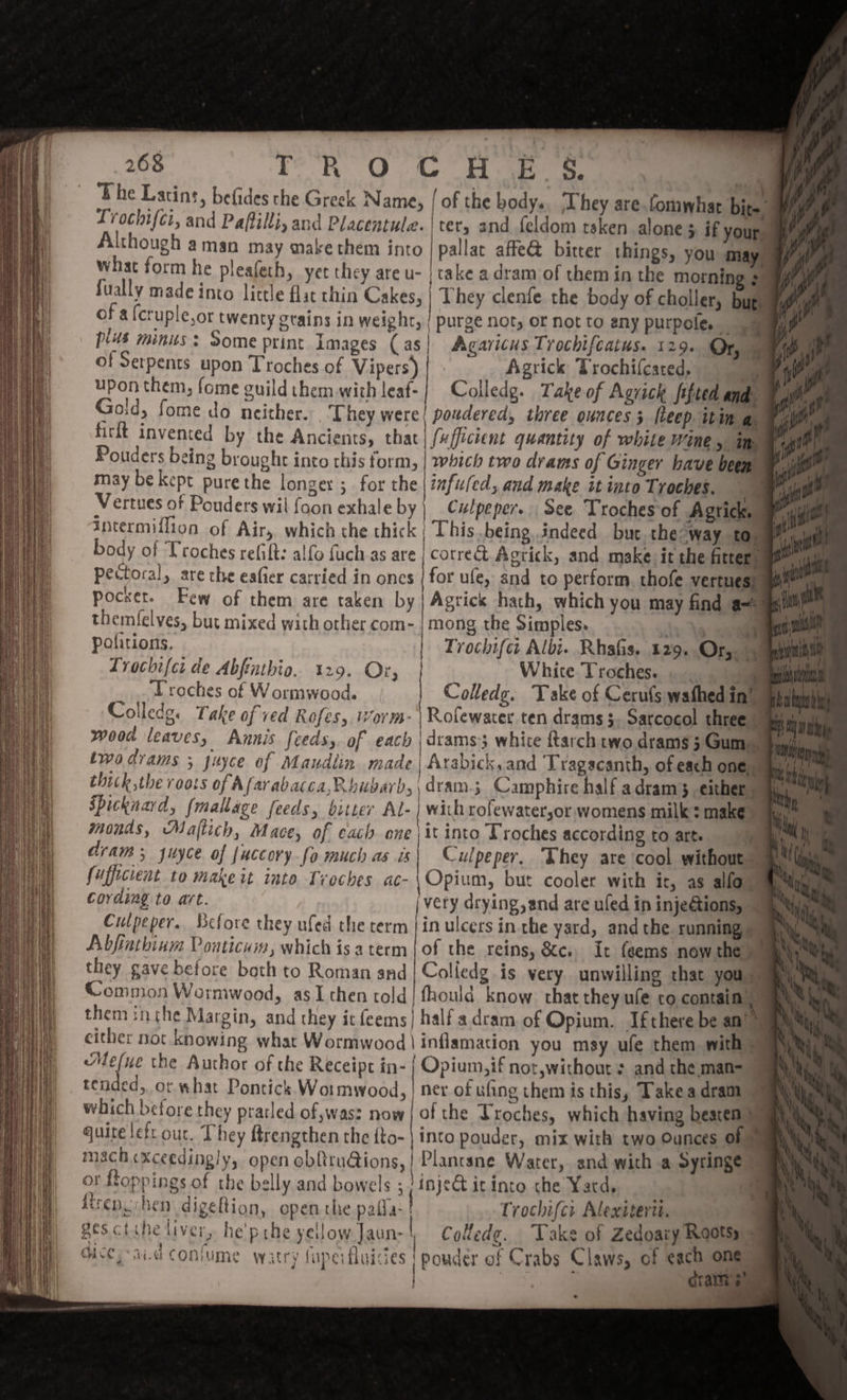 T R O G H E S. pot ' . ‘The Latins, befides che Greek Name, | of the body. ‘They are.fomwhar bite” Lrochifer, and Paftilli, and Placentule. ter, and feldom rsken alone &gt; if your, Although aman may make them into pallat affe&amp; bitter things, you may. what form he pleafeth, yet they are u- | cake a dram of them in the morning 3” fually made into little flat thin Cakes, | They clenfe the body of choller, buge of a fcruple,or twenty grains in weight, | purge not, or not to any purpole. plus minus: Some print Images (as| Agaricus Trochifcatus. 129. Or, . Tie, of Serpents upon Troches of Vipers) Agrick Trochif(cated, me Aue upon them, fome guild them with leaf- Colledg. Take of Agrick fifted a ve ae Goid, fome do neither. . They were! powdered, three ounces ; fleep itin a. ul firft invented by the Ancients, that fufficient quantity of white WINE 5: in, rigs Pouders being brought into this form, | which two drams of Ginger have been W may be kept pure the longer ; for the |iafu(ed, and make it into Troches. . Vertues of Ponders wil foon exhale by | Culpeper. see Troches of Agrick, ull intermiflion of Air, which the thick | This being indeed buc. the-way to, Me body of Troches refift: alfo fuch as are | corre Agrick, and make) it the fitter go Pectoral, are the eafier carried in oncs | for ufe, and to perform thofe vertues) mai pocer. Few of them are taken by Agrick hath, which you may find am “ne themfelves, but mixed with other com- | mong the Simples. SOR a Troches of Wormwood. Colledg. Take of Cerufs wathed in” fh Colleds. Take ofved Rofes, orm~- | Rolewater ten drams $. Sarcocol three i é wood leaves, Annis feeds, of each |drams3 white ftarch two drams 5 Gum, _ twodrams ; juyce of Maudiin made | Arabick, and Tragacanth, of each one, tbe thick ,the FO08S of Afarabacca,R bHOATD, dram 3 Camphire half a dram 3. either Le iF Spicknard, fmallage feeds, bitter Al- | with rofewatersor womens milk: make int monds, Majtich, Mace, of each one \it into Troches according to art. 1 bh dram; yuyce of fuccory-(o much as is Culpeper, They are cool without 9 fufficient to make it into Troches ac-\ Opium, but cooler with ir, as allo Cording to art. ‘very drying, and are ufed in inje€tions, — Culpeper. Before they ufed the term | in ulcers in the yard, and the running yy Abfintbinm Ponticuim, which is aterm | of the reins, &amp;c., It feems now the ay they gave before both to Roman and | Colledg is very unwilling that yous Common Wormwood, as I chen told| fhould know. that they ule co contain | them inche Margin, and they it feems| half a dram. of Opium. Ifthere be an’ &gt; either noc knowing what Wormwood \inflamation you msy ufe them with Mefue the Author of the Receipt in- | Opium,if not,withour + and the man= 7 tended, ot what Pontick Wot mwood, | ner of ufing them is this, Take a drama 9 which before they pratled of was? now | of the troches, which having beaten) quire lefr our, They ftrengthen the fto- | into pouder, mix with two Ounces of. mach«xceedingly, open obftru@ions,| Plantsne Water, and with a Syringe | of ftoppings of the belly and bowels ; /inje@ it into che Yard, il repuchen digeftion, open the pafla- Trochifcr Alexiterti. gesctihe liver, he'prhe yellow Jaun-| Collede. Take of Zedoaiy Roots, ices aid confume Watry fuperfluisies | pouder of Crabs Claws, of “0